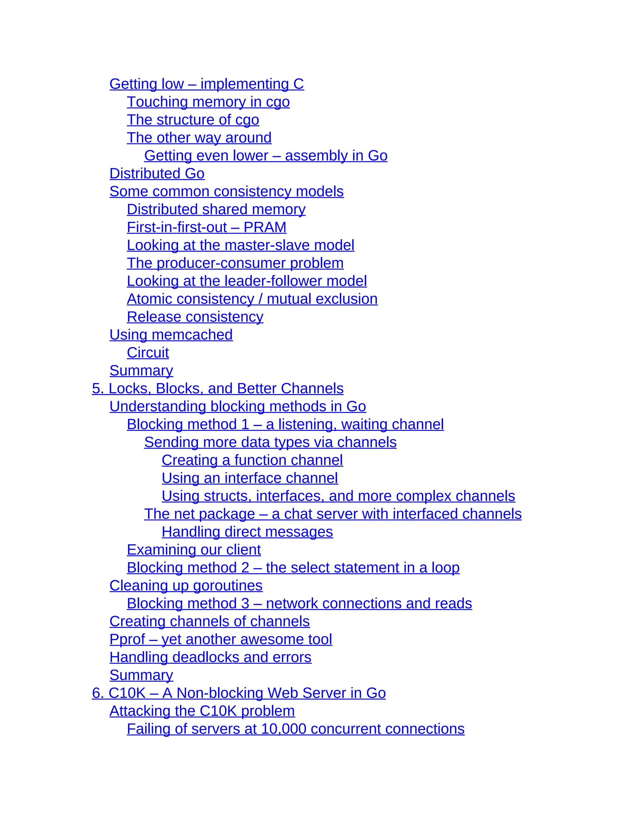 Getting low – implementing C
Touching memory in cgo
The structure of cgo
The other way around
Getting even lower – assembly in Go
Distributed Go
Some common consistency models
Distributed shared memory
First-in-first-out – PRAM
Looking at the master-slave model
The producer-consumer problem
Looking at the leader-follower model
Atomic consistency / mutual exclusion
Release consistency
Using memcached
Circuit
Summary
5. Locks, Blocks, and Better Channels
Understanding blocking methods in Go
Blocking method 1 – a listening, waiting channel
Sending more data types via channels
Creating a function channel
Using an interface channel
Using structs, interfaces, and more complex channels
The net package – a chat server with interfaced channels
Handling direct messages
Examining our client
Blocking method 2 – the select statement in a loop
Cleaning up goroutines
Blocking method 3 – network connections and reads
Creating channels of channels
Pprof – yet another awesome tool
Handling deadlocks and errors
Summary
6. C10K – A Non-blocking Web Server in Go
Attacking the C10K problem
Failing of servers at 10,000 concurrent connections
 