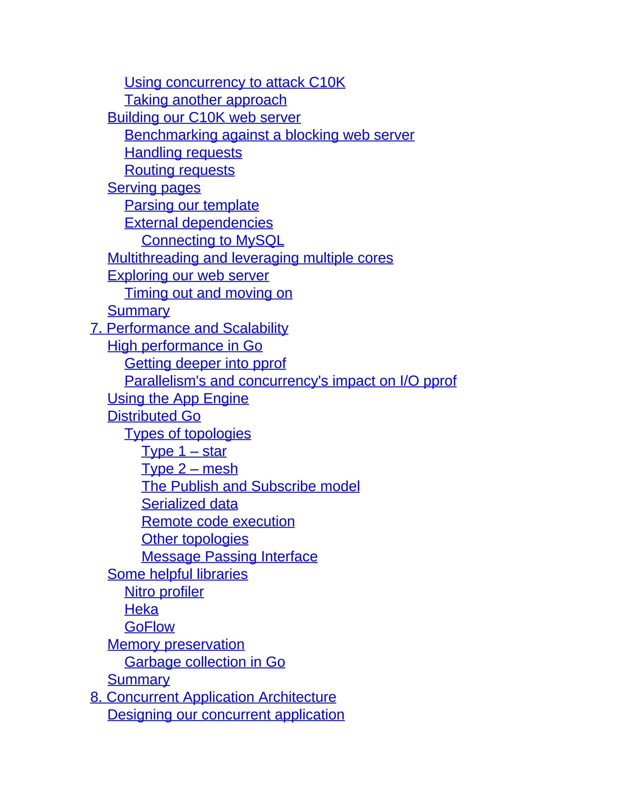 Using concurrency to attack C10K
Taking another approach
Building our C10K web server
Benchmarking against a blocking web server
Handling requests
Routing requests
Serving pages
Parsing our template
External dependencies
Connecting to MySQL
Multithreading and leveraging multiple cores
Exploring our web server
Timing out and moving on
Summary
7. Performance and Scalability
High performance in Go
Getting deeper into pprof
Parallelism's and concurrency's impact on I/O pprof
Using the App Engine
Distributed Go
Types of topologies
Type 1 – star
Type 2 – mesh
The Publish and Subscribe model
Serialized data
Remote code execution
Other topologies
Message Passing Interface
Some helpful libraries
Nitro profiler
Heka
GoFlow
Memory preservation
Garbage collection in Go
Summary
8. Concurrent Application Architecture
Designing our concurrent application
 