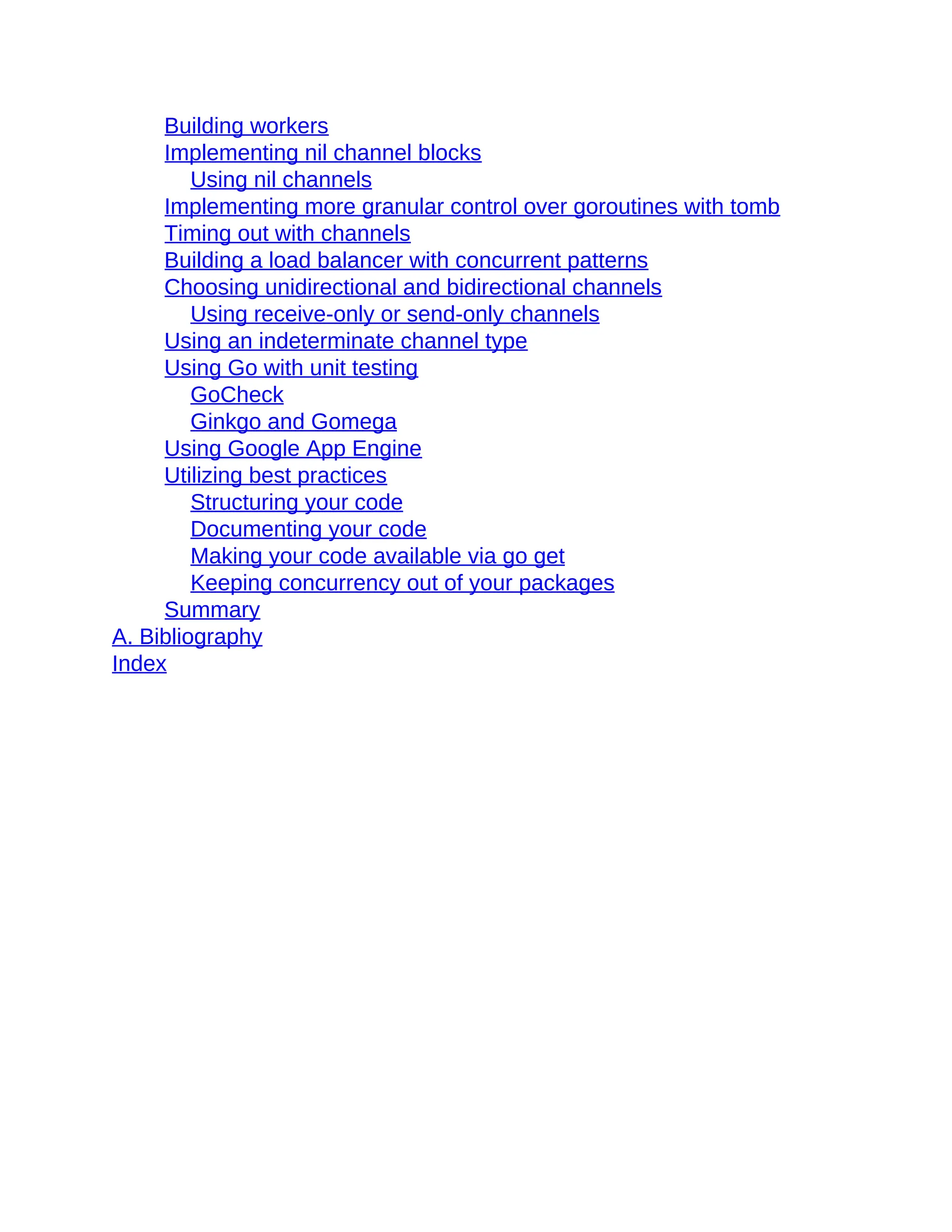 Building workers
Implementing nil channel blocks
Using nil channels
Implementing more granular control over goroutines with tomb
Timing out with channels
Building a load balancer with concurrent patterns
Choosing unidirectional and bidirectional channels
Using receive-only or send-only channels
Using an indeterminate channel type
Using Go with unit testing
GoCheck
Ginkgo and Gomega
Using Google App Engine
Utilizing best practices
Structuring your code
Documenting your code
Making your code available via go get
Keeping concurrency out of your packages
Summary
A. Bibliography
Index
 
