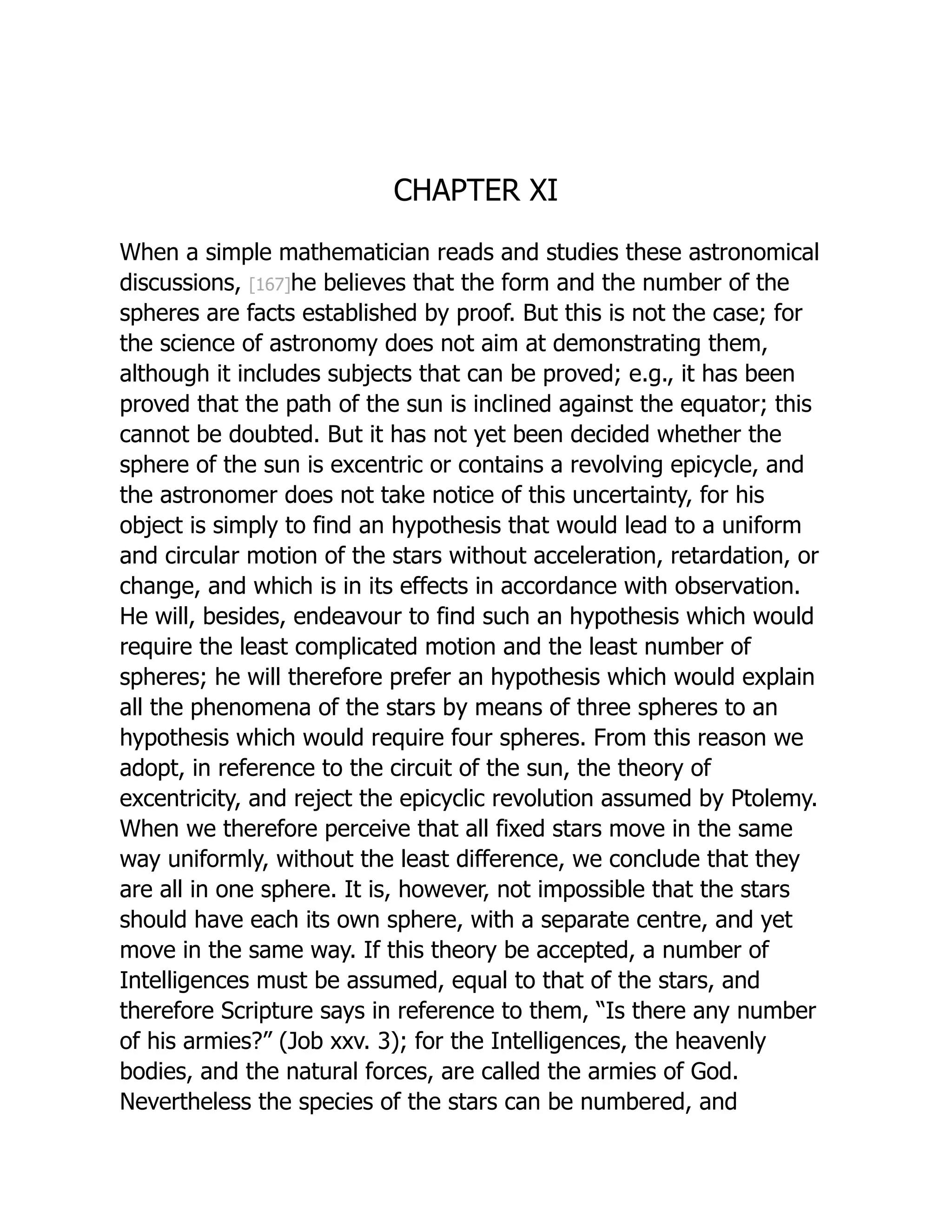 CHAPTER XI
When a simple mathematician reads and studies these astronomical
discussions, [167]he believes that the form and the number of the
spheres are facts established by proof. But this is not the case; for
the science of astronomy does not aim at demonstrating them,
although it includes subjects that can be proved; e.g., it has been
proved that the path of the sun is inclined against the equator; this
cannot be doubted. But it has not yet been decided whether the
sphere of the sun is excentric or contains a revolving epicycle, and
the astronomer does not take notice of this uncertainty, for his
object is simply to find an hypothesis that would lead to a uniform
and circular motion of the stars without acceleration, retardation, or
change, and which is in its effects in accordance with observation.
He will, besides, endeavour to find such an hypothesis which would
require the least complicated motion and the least number of
spheres; he will therefore prefer an hypothesis which would explain
all the phenomena of the stars by means of three spheres to an
hypothesis which would require four spheres. From this reason we
adopt, in reference to the circuit of the sun, the theory of
excentricity, and reject the epicyclic revolution assumed by Ptolemy.
When we therefore perceive that all fixed stars move in the same
way uniformly, without the least difference, we conclude that they
are all in one sphere. It is, however, not impossible that the stars
should have each its own sphere, with a separate centre, and yet
move in the same way. If this theory be accepted, a number of
Intelligences must be assumed, equal to that of the stars, and
therefore Scripture says in reference to them, “Is there any number
of his armies?” (Job xxv. 3); for the Intelligences, the heavenly
bodies, and the natural forces, are called the armies of God.
Nevertheless the species of the stars can be numbered, and
 