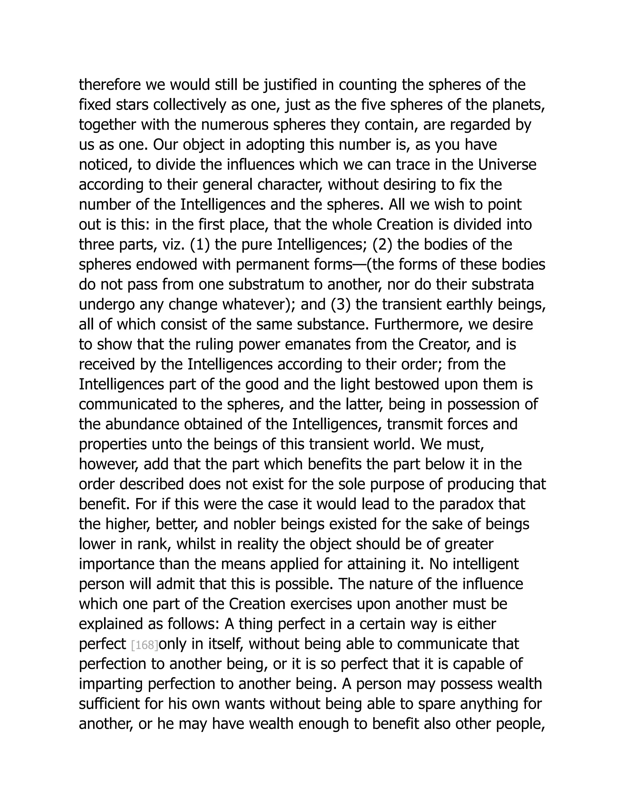 therefore we would still be justified in counting the spheres of the
fixed stars collectively as one, just as the five spheres of the planets,
together with the numerous spheres they contain, are regarded by
us as one. Our object in adopting this number is, as you have
noticed, to divide the influences which we can trace in the Universe
according to their general character, without desiring to fix the
number of the Intelligences and the spheres. All we wish to point
out is this: in the first place, that the whole Creation is divided into
three parts, viz. (1) the pure Intelligences; (2) the bodies of the
spheres endowed with permanent forms—(the forms of these bodies
do not pass from one substratum to another, nor do their substrata
undergo any change whatever); and (3) the transient earthly beings,
all of which consist of the same substance. Furthermore, we desire
to show that the ruling power emanates from the Creator, and is
received by the Intelligences according to their order; from the
Intelligences part of the good and the light bestowed upon them is
communicated to the spheres, and the latter, being in possession of
the abundance obtained of the Intelligences, transmit forces and
properties unto the beings of this transient world. We must,
however, add that the part which benefits the part below it in the
order described does not exist for the sole purpose of producing that
benefit. For if this were the case it would lead to the paradox that
the higher, better, and nobler beings existed for the sake of beings
lower in rank, whilst in reality the object should be of greater
importance than the means applied for attaining it. No intelligent
person will admit that this is possible. The nature of the influence
which one part of the Creation exercises upon another must be
explained as follows: A thing perfect in a certain way is either
perfect [168]only in itself, without being able to communicate that
perfection to another being, or it is so perfect that it is capable of
imparting perfection to another being. A person may possess wealth
sufficient for his own wants without being able to spare anything for
another, or he may have wealth enough to benefit also other people,
 
