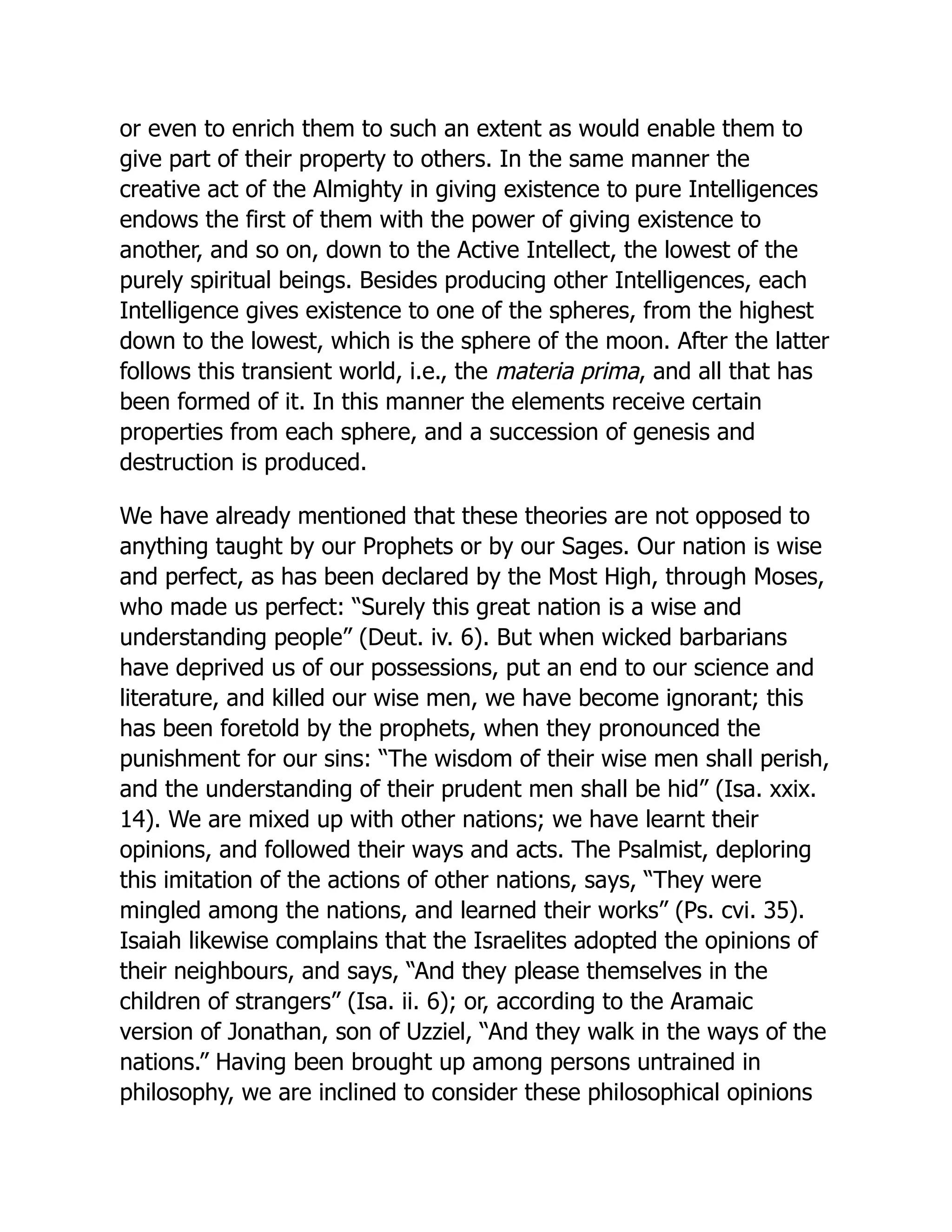 or even to enrich them to such an extent as would enable them to
give part of their property to others. In the same manner the
creative act of the Almighty in giving existence to pure Intelligences
endows the first of them with the power of giving existence to
another, and so on, down to the Active Intellect, the lowest of the
purely spiritual beings. Besides producing other Intelligences, each
Intelligence gives existence to one of the spheres, from the highest
down to the lowest, which is the sphere of the moon. After the latter
follows this transient world, i.e., the materia prima, and all that has
been formed of it. In this manner the elements receive certain
properties from each sphere, and a succession of genesis and
destruction is produced.
We have already mentioned that these theories are not opposed to
anything taught by our Prophets or by our Sages. Our nation is wise
and perfect, as has been declared by the Most High, through Moses,
who made us perfect: “Surely this great nation is a wise and
understanding people” (Deut. iv. 6). But when wicked barbarians
have deprived us of our possessions, put an end to our science and
literature, and killed our wise men, we have become ignorant; this
has been foretold by the prophets, when they pronounced the
punishment for our sins: “The wisdom of their wise men shall perish,
and the understanding of their prudent men shall be hid” (Isa. xxix.
14). We are mixed up with other nations; we have learnt their
opinions, and followed their ways and acts. The Psalmist, deploring
this imitation of the actions of other nations, says, “They were
mingled among the nations, and learned their works” (Ps. cvi. 35).
Isaiah likewise complains that the Israelites adopted the opinions of
their neighbours, and says, “And they please themselves in the
children of strangers” (Isa. ii. 6); or, according to the Aramaic
version of Jonathan, son of Uzziel, “And they walk in the ways of the
nations.” Having been brought up among persons untrained in
philosophy, we are inclined to consider these philosophical opinions
 