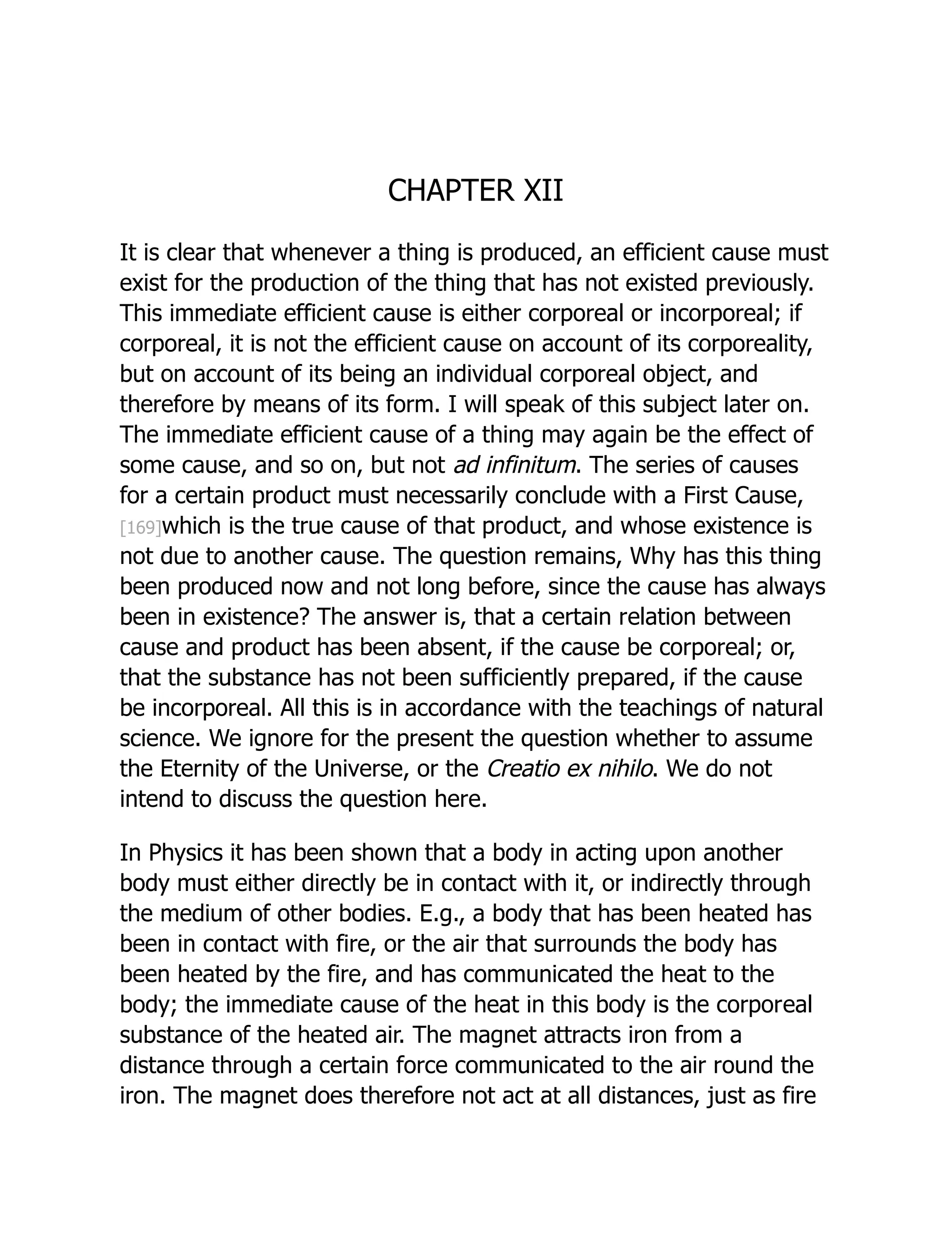 CHAPTER XII
It is clear that whenever a thing is produced, an efficient cause must
exist for the production of the thing that has not existed previously.
This immediate efficient cause is either corporeal or incorporeal; if
corporeal, it is not the efficient cause on account of its corporeality,
but on account of its being an individual corporeal object, and
therefore by means of its form. I will speak of this subject later on.
The immediate efficient cause of a thing may again be the effect of
some cause, and so on, but not ad infinitum. The series of causes
for a certain product must necessarily conclude with a First Cause,
[169]which is the true cause of that product, and whose existence is
not due to another cause. The question remains, Why has this thing
been produced now and not long before, since the cause has always
been in existence? The answer is, that a certain relation between
cause and product has been absent, if the cause be corporeal; or,
that the substance has not been sufficiently prepared, if the cause
be incorporeal. All this is in accordance with the teachings of natural
science. We ignore for the present the question whether to assume
the Eternity of the Universe, or the Creatio ex nihilo. We do not
intend to discuss the question here.
In Physics it has been shown that a body in acting upon another
body must either directly be in contact with it, or indirectly through
the medium of other bodies. E.g., a body that has been heated has
been in contact with fire, or the air that surrounds the body has
been heated by the fire, and has communicated the heat to the
body; the immediate cause of the heat in this body is the corporeal
substance of the heated air. The magnet attracts iron from a
distance through a certain force communicated to the air round the
iron. The magnet does therefore not act at all distances, just as fire
 