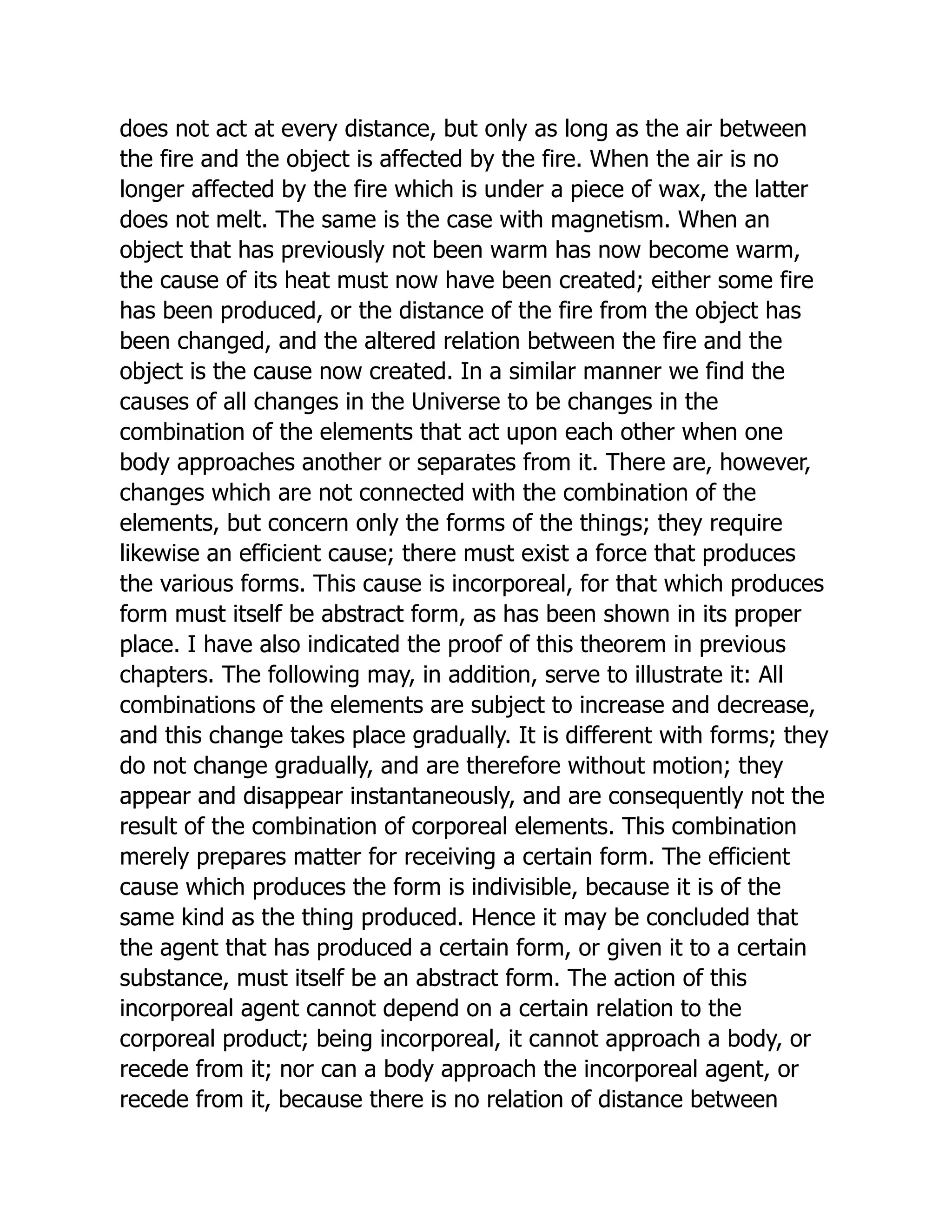 does not act at every distance, but only as long as the air between
the fire and the object is affected by the fire. When the air is no
longer affected by the fire which is under a piece of wax, the latter
does not melt. The same is the case with magnetism. When an
object that has previously not been warm has now become warm,
the cause of its heat must now have been created; either some fire
has been produced, or the distance of the fire from the object has
been changed, and the altered relation between the fire and the
object is the cause now created. In a similar manner we find the
causes of all changes in the Universe to be changes in the
combination of the elements that act upon each other when one
body approaches another or separates from it. There are, however,
changes which are not connected with the combination of the
elements, but concern only the forms of the things; they require
likewise an efficient cause; there must exist a force that produces
the various forms. This cause is incorporeal, for that which produces
form must itself be abstract form, as has been shown in its proper
place. I have also indicated the proof of this theorem in previous
chapters. The following may, in addition, serve to illustrate it: All
combinations of the elements are subject to increase and decrease,
and this change takes place gradually. It is different with forms; they
do not change gradually, and are therefore without motion; they
appear and disappear instantaneously, and are consequently not the
result of the combination of corporeal elements. This combination
merely prepares matter for receiving a certain form. The efficient
cause which produces the form is indivisible, because it is of the
same kind as the thing produced. Hence it may be concluded that
the agent that has produced a certain form, or given it to a certain
substance, must itself be an abstract form. The action of this
incorporeal agent cannot depend on a certain relation to the
corporeal product; being incorporeal, it cannot approach a body, or
recede from it; nor can a body approach the incorporeal agent, or
recede from it, because there is no relation of distance between
 