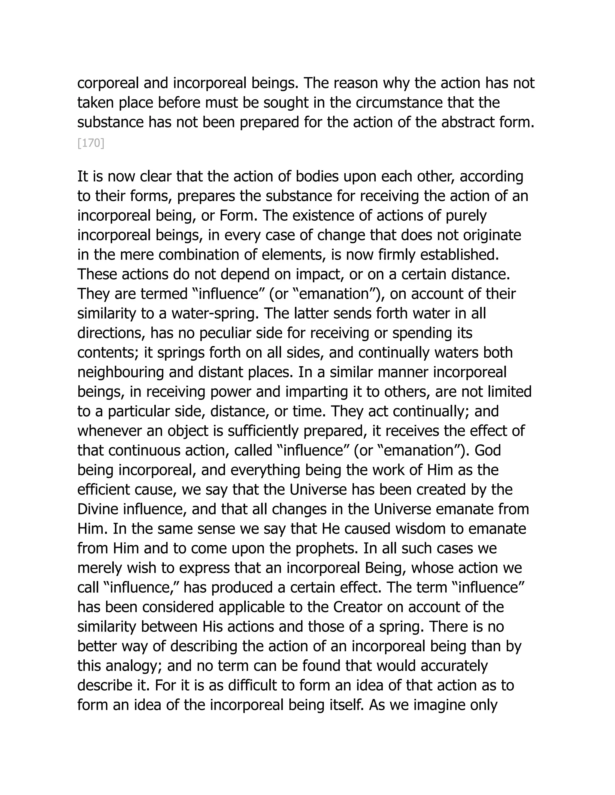 corporeal and incorporeal beings. The reason why the action has not
taken place before must be sought in the circumstance that the
substance has not been prepared for the action of the abstract form.
[170]
It is now clear that the action of bodies upon each other, according
to their forms, prepares the substance for receiving the action of an
incorporeal being, or Form. The existence of actions of purely
incorporeal beings, in every case of change that does not originate
in the mere combination of elements, is now firmly established.
These actions do not depend on impact, or on a certain distance.
They are termed “influence” (or “emanation”), on account of their
similarity to a water-spring. The latter sends forth water in all
directions, has no peculiar side for receiving or spending its
contents; it springs forth on all sides, and continually waters both
neighbouring and distant places. In a similar manner incorporeal
beings, in receiving power and imparting it to others, are not limited
to a particular side, distance, or time. They act continually; and
whenever an object is sufficiently prepared, it receives the effect of
that continuous action, called “influence” (or “emanation”). God
being incorporeal, and everything being the work of Him as the
efficient cause, we say that the Universe has been created by the
Divine influence, and that all changes in the Universe emanate from
Him. In the same sense we say that He caused wisdom to emanate
from Him and to come upon the prophets. In all such cases we
merely wish to express that an incorporeal Being, whose action we
call “influence,” has produced a certain effect. The term “influence”
has been considered applicable to the Creator on account of the
similarity between His actions and those of a spring. There is no
better way of describing the action of an incorporeal being than by
this analogy; and no term can be found that would accurately
describe it. For it is as difficult to form an idea of that action as to
form an idea of the incorporeal being itself. As we imagine only
 