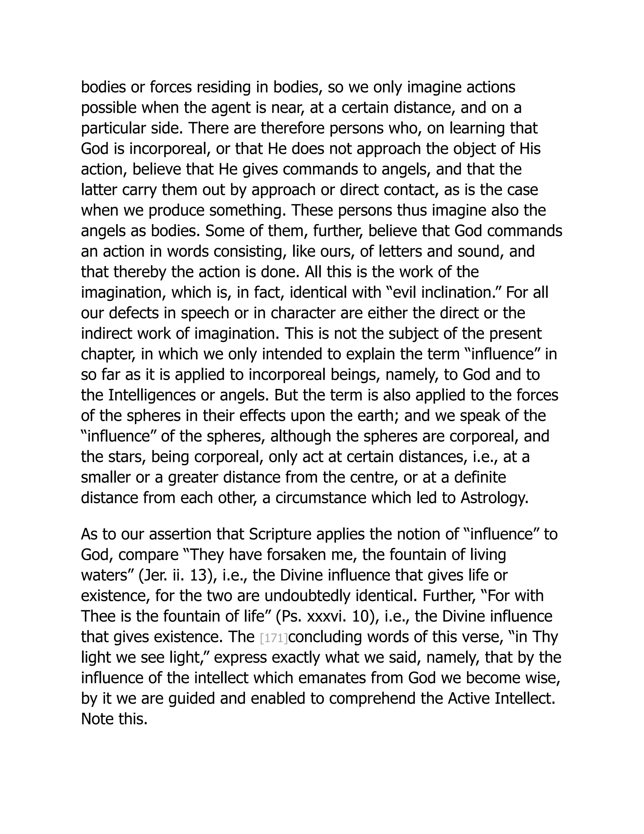 bodies or forces residing in bodies, so we only imagine actions
possible when the agent is near, at a certain distance, and on a
particular side. There are therefore persons who, on learning that
God is incorporeal, or that He does not approach the object of His
action, believe that He gives commands to angels, and that the
latter carry them out by approach or direct contact, as is the case
when we produce something. These persons thus imagine also the
angels as bodies. Some of them, further, believe that God commands
an action in words consisting, like ours, of letters and sound, and
that thereby the action is done. All this is the work of the
imagination, which is, in fact, identical with “evil inclination.” For all
our defects in speech or in character are either the direct or the
indirect work of imagination. This is not the subject of the present
chapter, in which we only intended to explain the term “influence” in
so far as it is applied to incorporeal beings, namely, to God and to
the Intelligences or angels. But the term is also applied to the forces
of the spheres in their effects upon the earth; and we speak of the
“influence” of the spheres, although the spheres are corporeal, and
the stars, being corporeal, only act at certain distances, i.e., at a
smaller or a greater distance from the centre, or at a definite
distance from each other, a circumstance which led to Astrology.
As to our assertion that Scripture applies the notion of “influence” to
God, compare “They have forsaken me, the fountain of living
waters” (Jer. ii. 13), i.e., the Divine influence that gives life or
existence, for the two are undoubtedly identical. Further, “For with
Thee is the fountain of life” (Ps. xxxvi. 10), i.e., the Divine influence
that gives existence. The [171]concluding words of this verse, “in Thy
light we see light,” express exactly what we said, namely, that by the
influence of the intellect which emanates from God we become wise,
by it we are guided and enabled to comprehend the Active Intellect.
Note this.
 