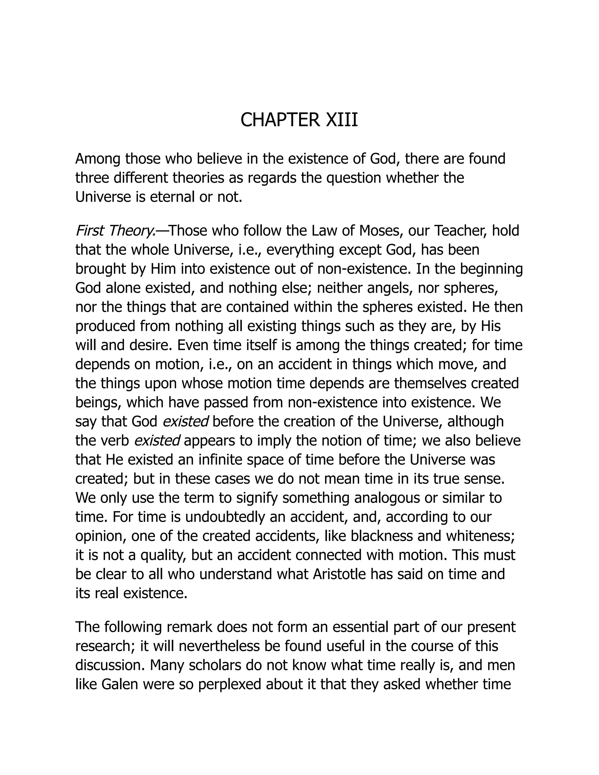 CHAPTER XIII
Among those who believe in the existence of God, there are found
three different theories as regards the question whether the
Universe is eternal or not.
First Theory.—Those who follow the Law of Moses, our Teacher, hold
that the whole Universe, i.e., everything except God, has been
brought by Him into existence out of non-existence. In the beginning
God alone existed, and nothing else; neither angels, nor spheres,
nor the things that are contained within the spheres existed. He then
produced from nothing all existing things such as they are, by His
will and desire. Even time itself is among the things created; for time
depends on motion, i.e., on an accident in things which move, and
the things upon whose motion time depends are themselves created
beings, which have passed from non-existence into existence. We
say that God existed before the creation of the Universe, although
the verb existed appears to imply the notion of time; we also believe
that He existed an infinite space of time before the Universe was
created; but in these cases we do not mean time in its true sense.
We only use the term to signify something analogous or similar to
time. For time is undoubtedly an accident, and, according to our
opinion, one of the created accidents, like blackness and whiteness;
it is not a quality, but an accident connected with motion. This must
be clear to all who understand what Aristotle has said on time and
its real existence.
The following remark does not form an essential part of our present
research; it will nevertheless be found useful in the course of this
discussion. Many scholars do not know what time really is, and men
like Galen were so perplexed about it that they asked whether time
 