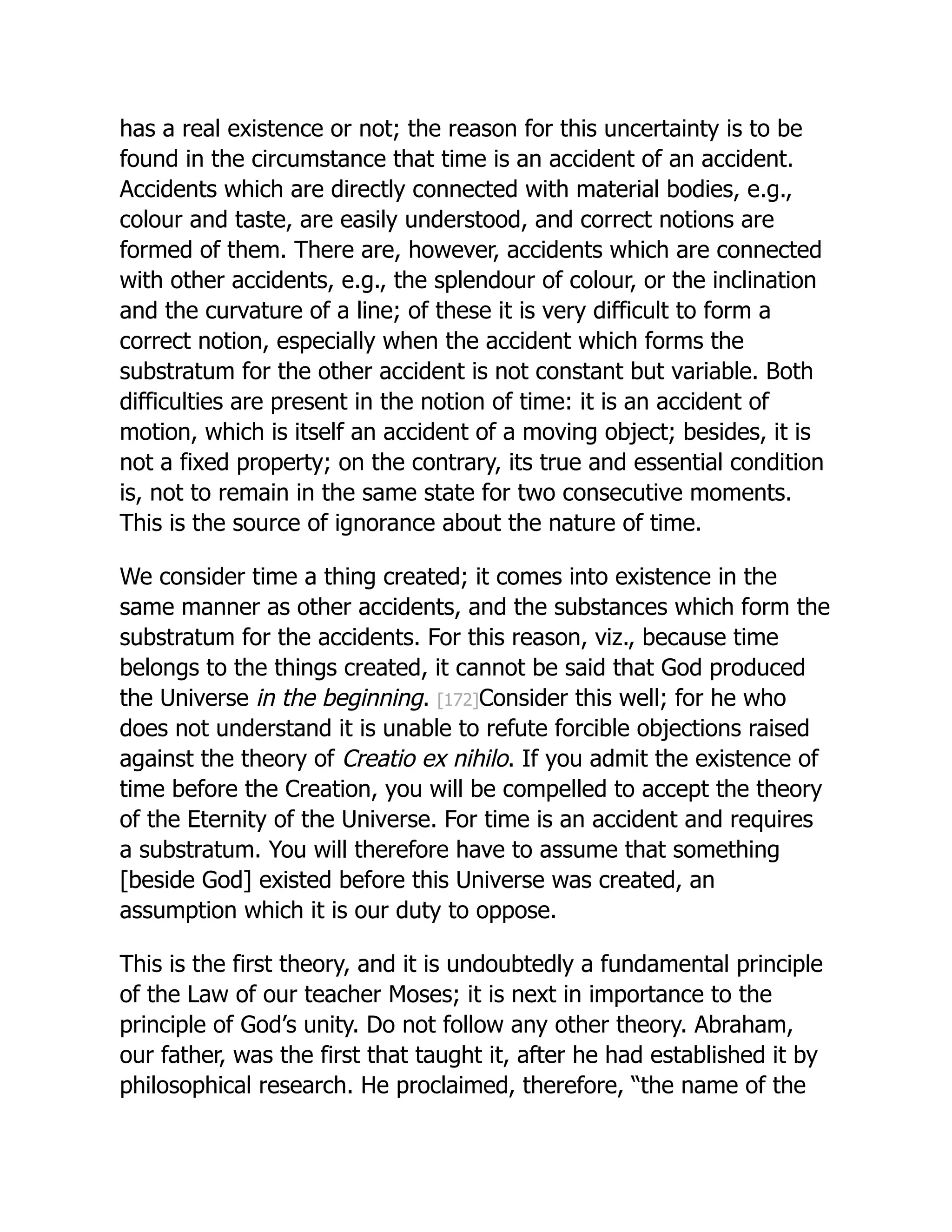 has a real existence or not; the reason for this uncertainty is to be
found in the circumstance that time is an accident of an accident.
Accidents which are directly connected with material bodies, e.g.,
colour and taste, are easily understood, and correct notions are
formed of them. There are, however, accidents which are connected
with other accidents, e.g., the splendour of colour, or the inclination
and the curvature of a line; of these it is very difficult to form a
correct notion, especially when the accident which forms the
substratum for the other accident is not constant but variable. Both
difficulties are present in the notion of time: it is an accident of
motion, which is itself an accident of a moving object; besides, it is
not a fixed property; on the contrary, its true and essential condition
is, not to remain in the same state for two consecutive moments.
This is the source of ignorance about the nature of time.
We consider time a thing created; it comes into existence in the
same manner as other accidents, and the substances which form the
substratum for the accidents. For this reason, viz., because time
belongs to the things created, it cannot be said that God produced
the Universe in the beginning. [172]Consider this well; for he who
does not understand it is unable to refute forcible objections raised
against the theory of Creatio ex nihilo. If you admit the existence of
time before the Creation, you will be compelled to accept the theory
of the Eternity of the Universe. For time is an accident and requires
a substratum. You will therefore have to assume that something
[beside God] existed before this Universe was created, an
assumption which it is our duty to oppose.
This is the first theory, and it is undoubtedly a fundamental principle
of the Law of our teacher Moses; it is next in importance to the
principle of God’s unity. Do not follow any other theory. Abraham,
our father, was the first that taught it, after he had established it by
philosophical research. He proclaimed, therefore, “the name of the
 
