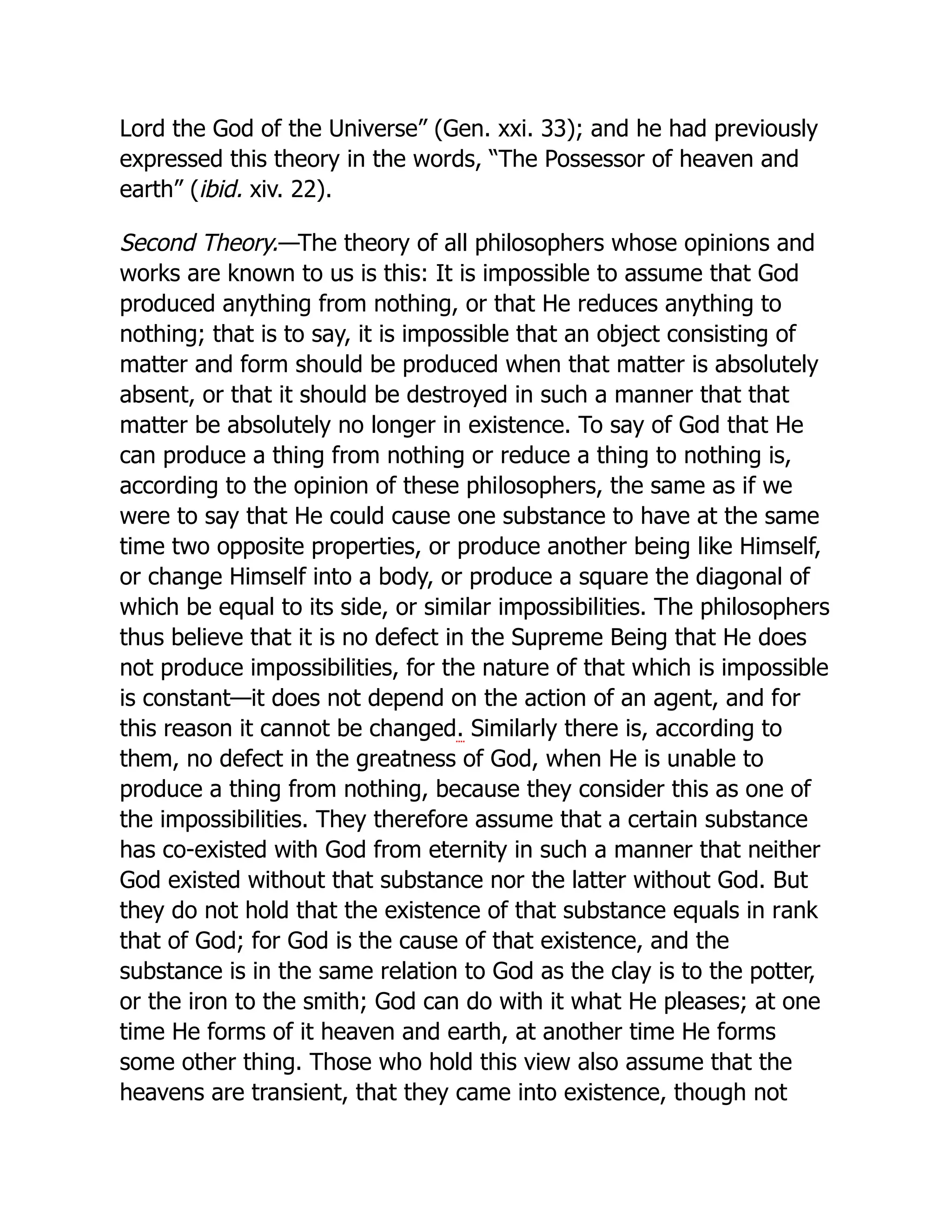 Lord the God of the Universe” (Gen. xxi. 33); and he had previously
expressed this theory in the words, “The Possessor of heaven and
earth” (ibid. xiv. 22).
Second Theory.—The theory of all philosophers whose opinions and
works are known to us is this: It is impossible to assume that God
produced anything from nothing, or that He reduces anything to
nothing; that is to say, it is impossible that an object consisting of
matter and form should be produced when that matter is absolutely
absent, or that it should be destroyed in such a manner that that
matter be absolutely no longer in existence. To say of God that He
can produce a thing from nothing or reduce a thing to nothing is,
according to the opinion of these philosophers, the same as if we
were to say that He could cause one substance to have at the same
time two opposite properties, or produce another being like Himself,
or change Himself into a body, or produce a square the diagonal of
which be equal to its side, or similar impossibilities. The philosophers
thus believe that it is no defect in the Supreme Being that He does
not produce impossibilities, for the nature of that which is impossible
is constant—it does not depend on the action of an agent, and for
this reason it cannot be changed. Similarly there is, according to
them, no defect in the greatness of God, when He is unable to
produce a thing from nothing, because they consider this as one of
the impossibilities. They therefore assume that a certain substance
has co-existed with God from eternity in such a manner that neither
God existed without that substance nor the latter without God. But
they do not hold that the existence of that substance equals in rank
that of God; for God is the cause of that existence, and the
substance is in the same relation to God as the clay is to the potter,
or the iron to the smith; God can do with it what He pleases; at one
time He forms of it heaven and earth, at another time He forms
some other thing. Those who hold this view also assume that the
heavens are transient, that they came into existence, though not
 