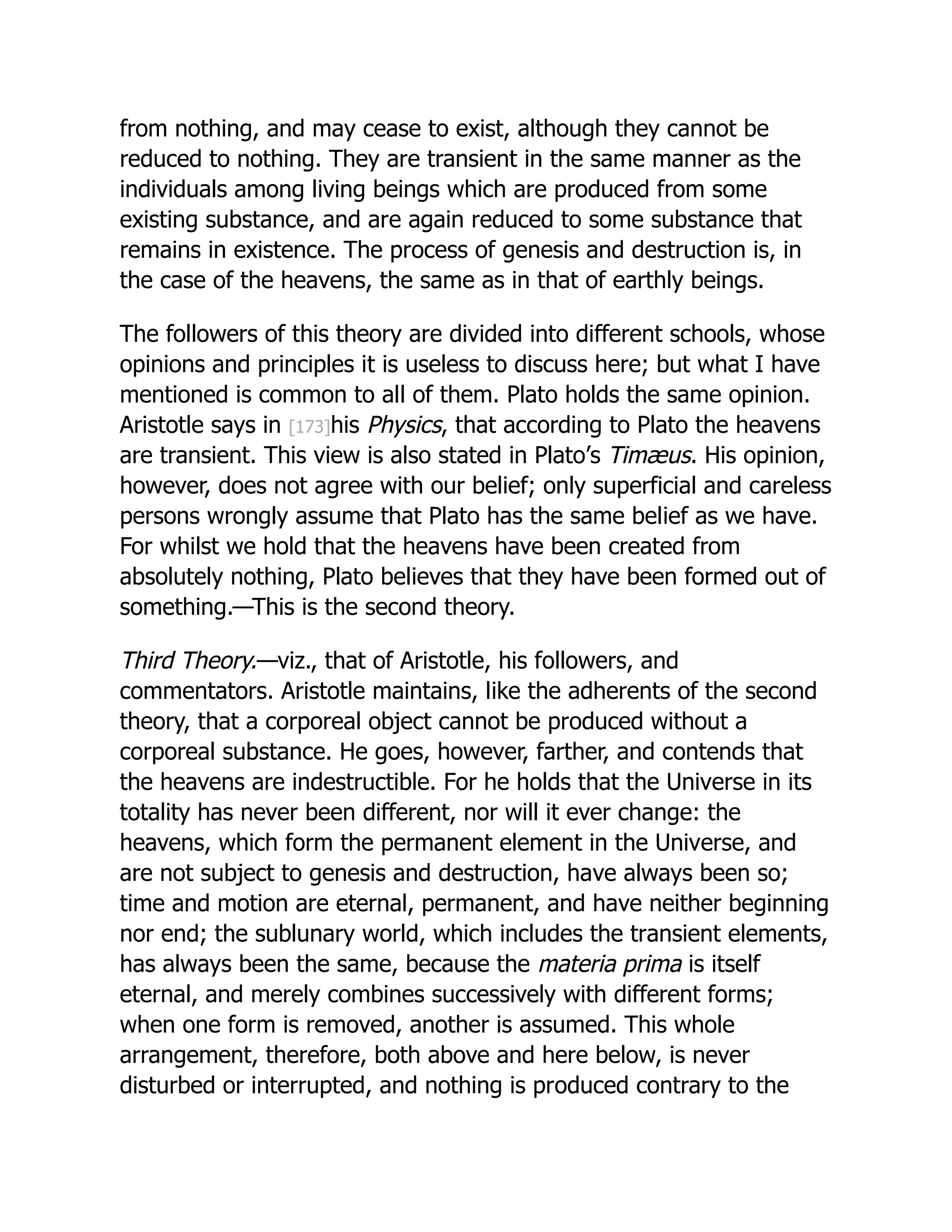 from nothing, and may cease to exist, although they cannot be
reduced to nothing. They are transient in the same manner as the
individuals among living beings which are produced from some
existing substance, and are again reduced to some substance that
remains in existence. The process of genesis and destruction is, in
the case of the heavens, the same as in that of earthly beings.
The followers of this theory are divided into different schools, whose
opinions and principles it is useless to discuss here; but what I have
mentioned is common to all of them. Plato holds the same opinion.
Aristotle says in [173]his Physics, that according to Plato the heavens
are transient. This view is also stated in Plato’s Timæus. His opinion,
however, does not agree with our belief; only superficial and careless
persons wrongly assume that Plato has the same belief as we have.
For whilst we hold that the heavens have been created from
absolutely nothing, Plato believes that they have been formed out of
something.—This is the second theory.
Third Theory.—viz., that of Aristotle, his followers, and
commentators. Aristotle maintains, like the adherents of the second
theory, that a corporeal object cannot be produced without a
corporeal substance. He goes, however, farther, and contends that
the heavens are indestructible. For he holds that the Universe in its
totality has never been different, nor will it ever change: the
heavens, which form the permanent element in the Universe, and
are not subject to genesis and destruction, have always been so;
time and motion are eternal, permanent, and have neither beginning
nor end; the sublunary world, which includes the transient elements,
has always been the same, because the materia prima is itself
eternal, and merely combines successively with different forms;
when one form is removed, another is assumed. This whole
arrangement, therefore, both above and here below, is never
disturbed or interrupted, and nothing is produced contrary to the
 