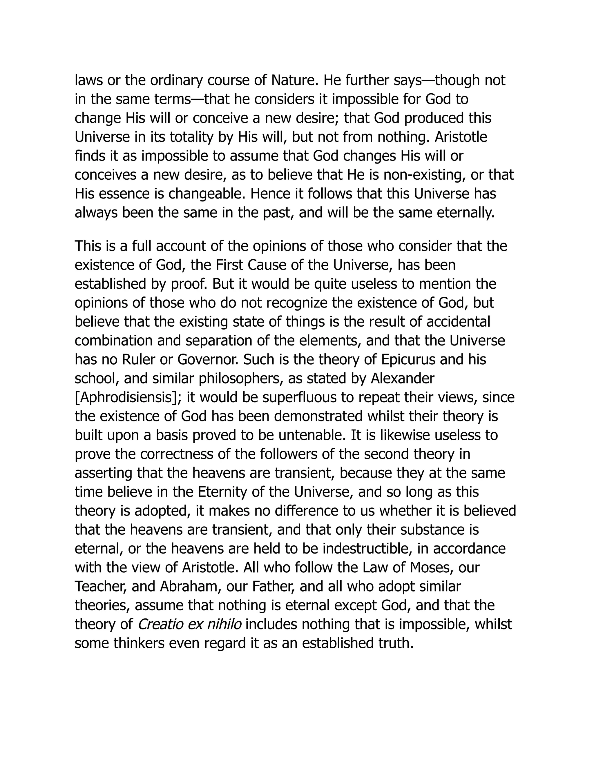 laws or the ordinary course of Nature. He further says—though not
in the same terms—that he considers it impossible for God to
change His will or conceive a new desire; that God produced this
Universe in its totality by His will, but not from nothing. Aristotle
finds it as impossible to assume that God changes His will or
conceives a new desire, as to believe that He is non-existing, or that
His essence is changeable. Hence it follows that this Universe has
always been the same in the past, and will be the same eternally.
This is a full account of the opinions of those who consider that the
existence of God, the First Cause of the Universe, has been
established by proof. But it would be quite useless to mention the
opinions of those who do not recognize the existence of God, but
believe that the existing state of things is the result of accidental
combination and separation of the elements, and that the Universe
has no Ruler or Governor. Such is the theory of Epicurus and his
school, and similar philosophers, as stated by Alexander
[Aphrodisiensis]; it would be superfluous to repeat their views, since
the existence of God has been demonstrated whilst their theory is
built upon a basis proved to be untenable. It is likewise useless to
prove the correctness of the followers of the second theory in
asserting that the heavens are transient, because they at the same
time believe in the Eternity of the Universe, and so long as this
theory is adopted, it makes no difference to us whether it is believed
that the heavens are transient, and that only their substance is
eternal, or the heavens are held to be indestructible, in accordance
with the view of Aristotle. All who follow the Law of Moses, our
Teacher, and Abraham, our Father, and all who adopt similar
theories, assume that nothing is eternal except God, and that the
theory of Creatio ex nihilo includes nothing that is impossible, whilst
some thinkers even regard it as an established truth.
 