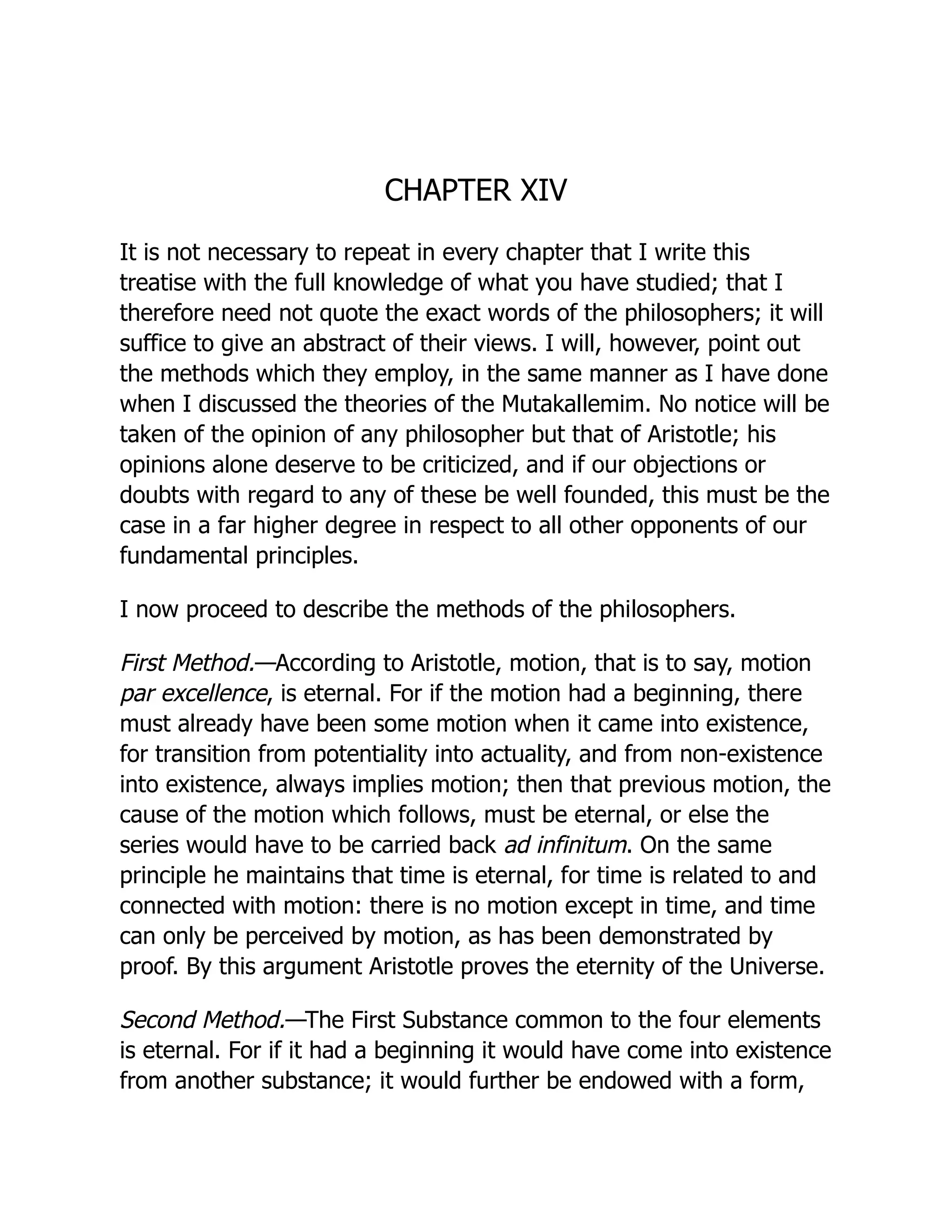 CHAPTER XIV
It is not necessary to repeat in every chapter that I write this
treatise with the full knowledge of what you have studied; that I
therefore need not quote the exact words of the philosophers; it will
suffice to give an abstract of their views. I will, however, point out
the methods which they employ, in the same manner as I have done
when I discussed the theories of the Mutakallemim. No notice will be
taken of the opinion of any philosopher but that of Aristotle; his
opinions alone deserve to be criticized, and if our objections or
doubts with regard to any of these be well founded, this must be the
case in a far higher degree in respect to all other opponents of our
fundamental principles.
I now proceed to describe the methods of the philosophers.
First Method.—According to Aristotle, motion, that is to say, motion
par excellence, is eternal. For if the motion had a beginning, there
must already have been some motion when it came into existence,
for transition from potentiality into actuality, and from non-existence
into existence, always implies motion; then that previous motion, the
cause of the motion which follows, must be eternal, or else the
series would have to be carried back ad infinitum. On the same
principle he maintains that time is eternal, for time is related to and
connected with motion: there is no motion except in time, and time
can only be perceived by motion, as has been demonstrated by
proof. By this argument Aristotle proves the eternity of the Universe.
Second Method.—The First Substance common to the four elements
is eternal. For if it had a beginning it would have come into existence
from another substance; it would further be endowed with a form,
 