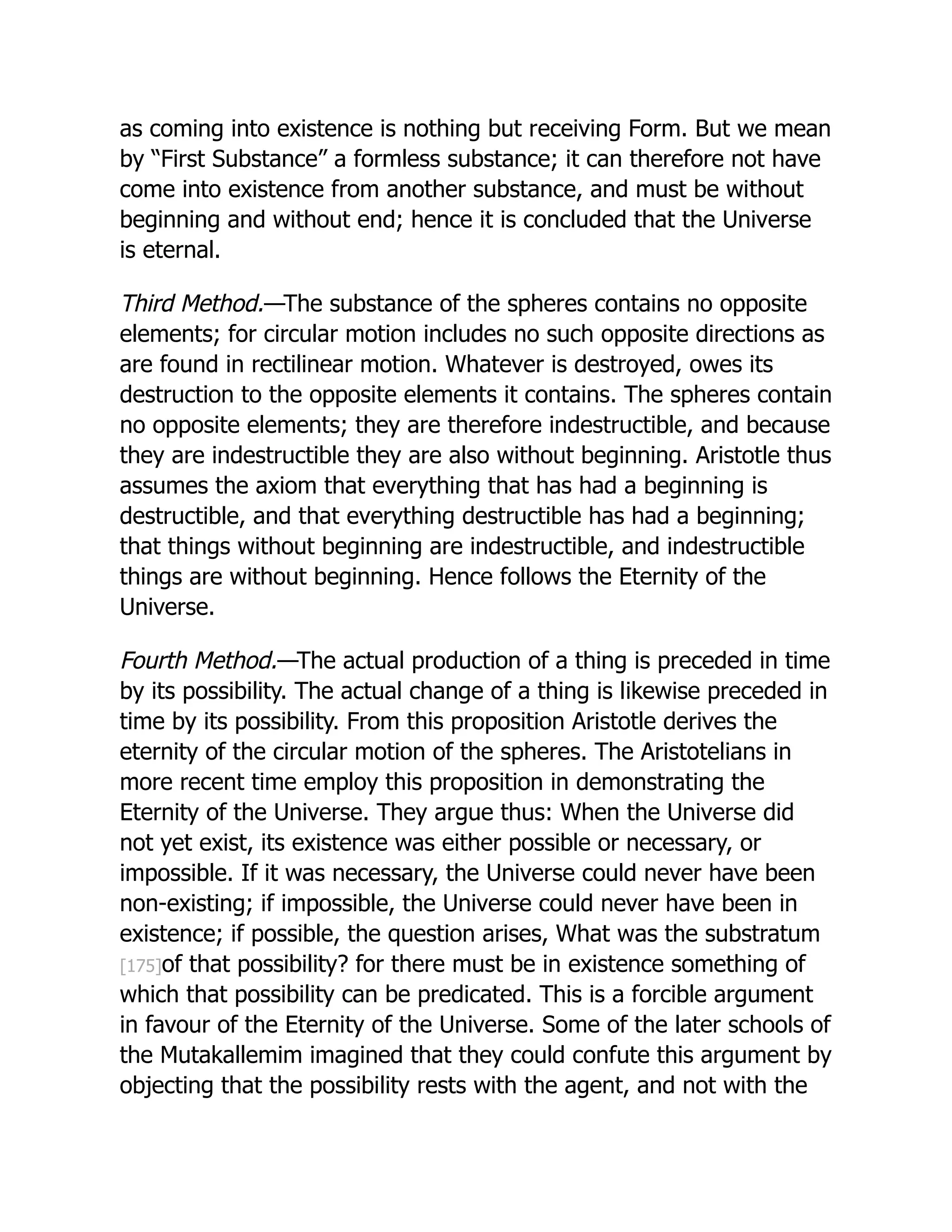 as coming into existence is nothing but receiving Form. But we mean
by “First Substance” a formless substance; it can therefore not have
come into existence from another substance, and must be without
beginning and without end; hence it is concluded that the Universe
is eternal.
Third Method.—The substance of the spheres contains no opposite
elements; for circular motion includes no such opposite directions as
are found in rectilinear motion. Whatever is destroyed, owes its
destruction to the opposite elements it contains. The spheres contain
no opposite elements; they are therefore indestructible, and because
they are indestructible they are also without beginning. Aristotle thus
assumes the axiom that everything that has had a beginning is
destructible, and that everything destructible has had a beginning;
that things without beginning are indestructible, and indestructible
things are without beginning. Hence follows the Eternity of the
Universe.
Fourth Method.—The actual production of a thing is preceded in time
by its possibility. The actual change of a thing is likewise preceded in
time by its possibility. From this proposition Aristotle derives the
eternity of the circular motion of the spheres. The Aristotelians in
more recent time employ this proposition in demonstrating the
Eternity of the Universe. They argue thus: When the Universe did
not yet exist, its existence was either possible or necessary, or
impossible. If it was necessary, the Universe could never have been
non-existing; if impossible, the Universe could never have been in
existence; if possible, the question arises, What was the substratum
[175]of that possibility? for there must be in existence something of
which that possibility can be predicated. This is a forcible argument
in favour of the Eternity of the Universe. Some of the later schools of
the Mutakallemim imagined that they could confute this argument by
objecting that the possibility rests with the agent, and not with the
 