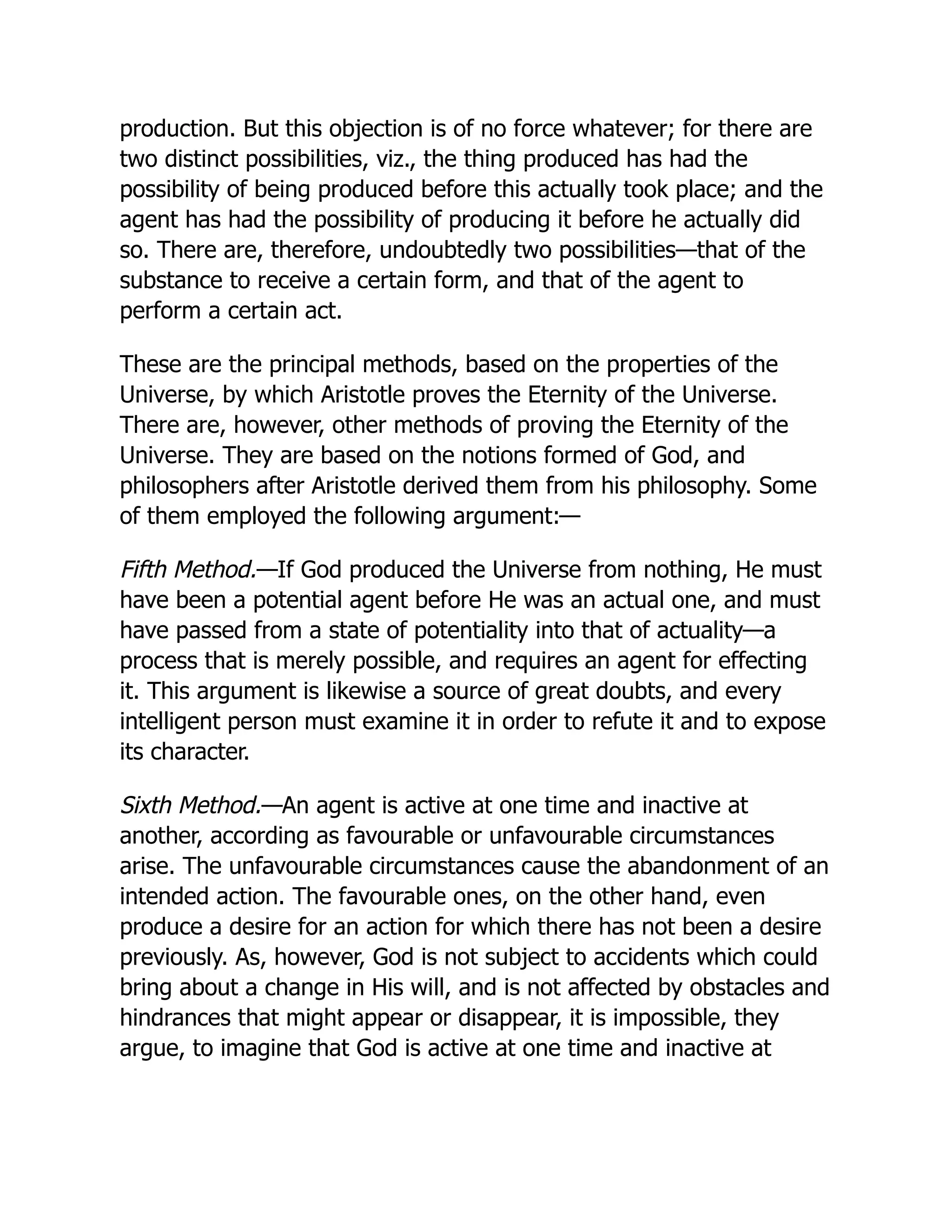 production. But this objection is of no force whatever; for there are
two distinct possibilities, viz., the thing produced has had the
possibility of being produced before this actually took place; and the
agent has had the possibility of producing it before he actually did
so. There are, therefore, undoubtedly two possibilities—that of the
substance to receive a certain form, and that of the agent to
perform a certain act.
These are the principal methods, based on the properties of the
Universe, by which Aristotle proves the Eternity of the Universe.
There are, however, other methods of proving the Eternity of the
Universe. They are based on the notions formed of God, and
philosophers after Aristotle derived them from his philosophy. Some
of them employed the following argument:—
Fifth Method.—If God produced the Universe from nothing, He must
have been a potential agent before He was an actual one, and must
have passed from a state of potentiality into that of actuality—a
process that is merely possible, and requires an agent for effecting
it. This argument is likewise a source of great doubts, and every
intelligent person must examine it in order to refute it and to expose
its character.
Sixth Method.—An agent is active at one time and inactive at
another, according as favourable or unfavourable circumstances
arise. The unfavourable circumstances cause the abandonment of an
intended action. The favourable ones, on the other hand, even
produce a desire for an action for which there has not been a desire
previously. As, however, God is not subject to accidents which could
bring about a change in His will, and is not affected by obstacles and
hindrances that might appear or disappear, it is impossible, they
argue, to imagine that God is active at one time and inactive at
 