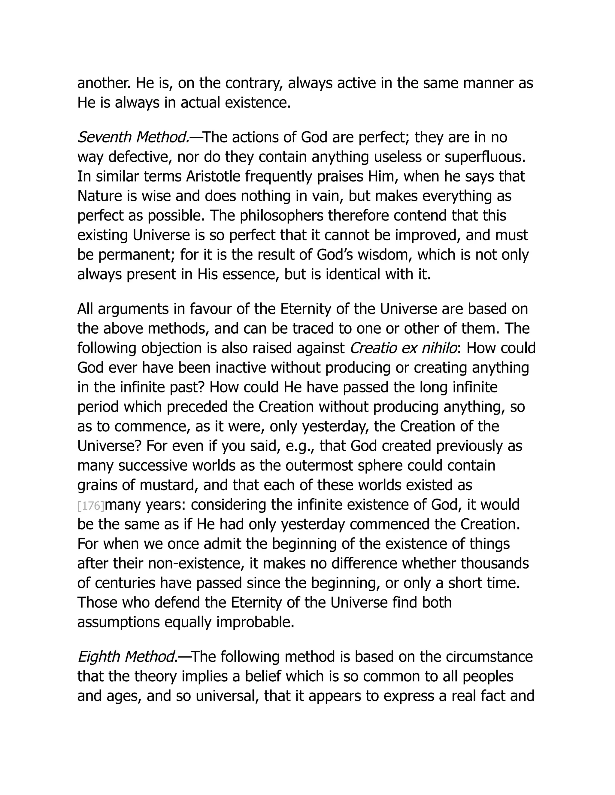 another. He is, on the contrary, always active in the same manner as
He is always in actual existence.
Seventh Method.—The actions of God are perfect; they are in no
way defective, nor do they contain anything useless or superfluous.
In similar terms Aristotle frequently praises Him, when he says that
Nature is wise and does nothing in vain, but makes everything as
perfect as possible. The philosophers therefore contend that this
existing Universe is so perfect that it cannot be improved, and must
be permanent; for it is the result of God’s wisdom, which is not only
always present in His essence, but is identical with it.
All arguments in favour of the Eternity of the Universe are based on
the above methods, and can be traced to one or other of them. The
following objection is also raised against Creatio ex nihilo: How could
God ever have been inactive without producing or creating anything
in the infinite past? How could He have passed the long infinite
period which preceded the Creation without producing anything, so
as to commence, as it were, only yesterday, the Creation of the
Universe? For even if you said, e.g., that God created previously as
many successive worlds as the outermost sphere could contain
grains of mustard, and that each of these worlds existed as
[176]many years: considering the infinite existence of God, it would
be the same as if He had only yesterday commenced the Creation.
For when we once admit the beginning of the existence of things
after their non-existence, it makes no difference whether thousands
of centuries have passed since the beginning, or only a short time.
Those who defend the Eternity of the Universe find both
assumptions equally improbable.
Eighth Method.—The following method is based on the circumstance
that the theory implies a belief which is so common to all peoples
and ages, and so universal, that it appears to express a real fact and
 