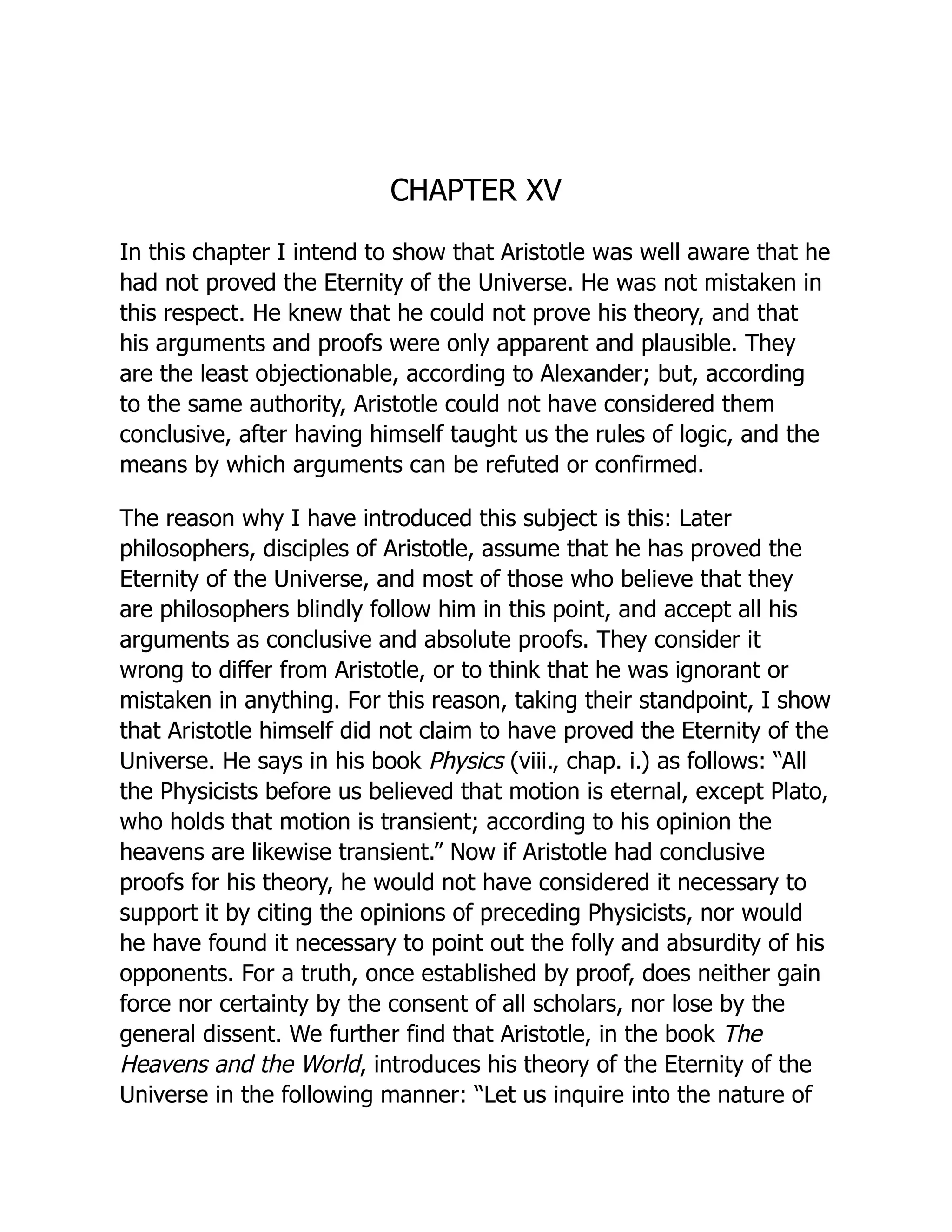 CHAPTER XV
In this chapter I intend to show that Aristotle was well aware that he
had not proved the Eternity of the Universe. He was not mistaken in
this respect. He knew that he could not prove his theory, and that
his arguments and proofs were only apparent and plausible. They
are the least objectionable, according to Alexander; but, according
to the same authority, Aristotle could not have considered them
conclusive, after having himself taught us the rules of logic, and the
means by which arguments can be refuted or confirmed.
The reason why I have introduced this subject is this: Later
philosophers, disciples of Aristotle, assume that he has proved the
Eternity of the Universe, and most of those who believe that they
are philosophers blindly follow him in this point, and accept all his
arguments as conclusive and absolute proofs. They consider it
wrong to differ from Aristotle, or to think that he was ignorant or
mistaken in anything. For this reason, taking their standpoint, I show
that Aristotle himself did not claim to have proved the Eternity of the
Universe. He says in his book Physics (viii., chap. i.) as follows: “All
the Physicists before us believed that motion is eternal, except Plato,
who holds that motion is transient; according to his opinion the
heavens are likewise transient.” Now if Aristotle had conclusive
proofs for his theory, he would not have considered it necessary to
support it by citing the opinions of preceding Physicists, nor would
he have found it necessary to point out the folly and absurdity of his
opponents. For a truth, once established by proof, does neither gain
force nor certainty by the consent of all scholars, nor lose by the
general dissent. We further find that Aristotle, in the book The
Heavens and the World, introduces his theory of the Eternity of the
Universe in the following manner: “Let us inquire into the nature of
 