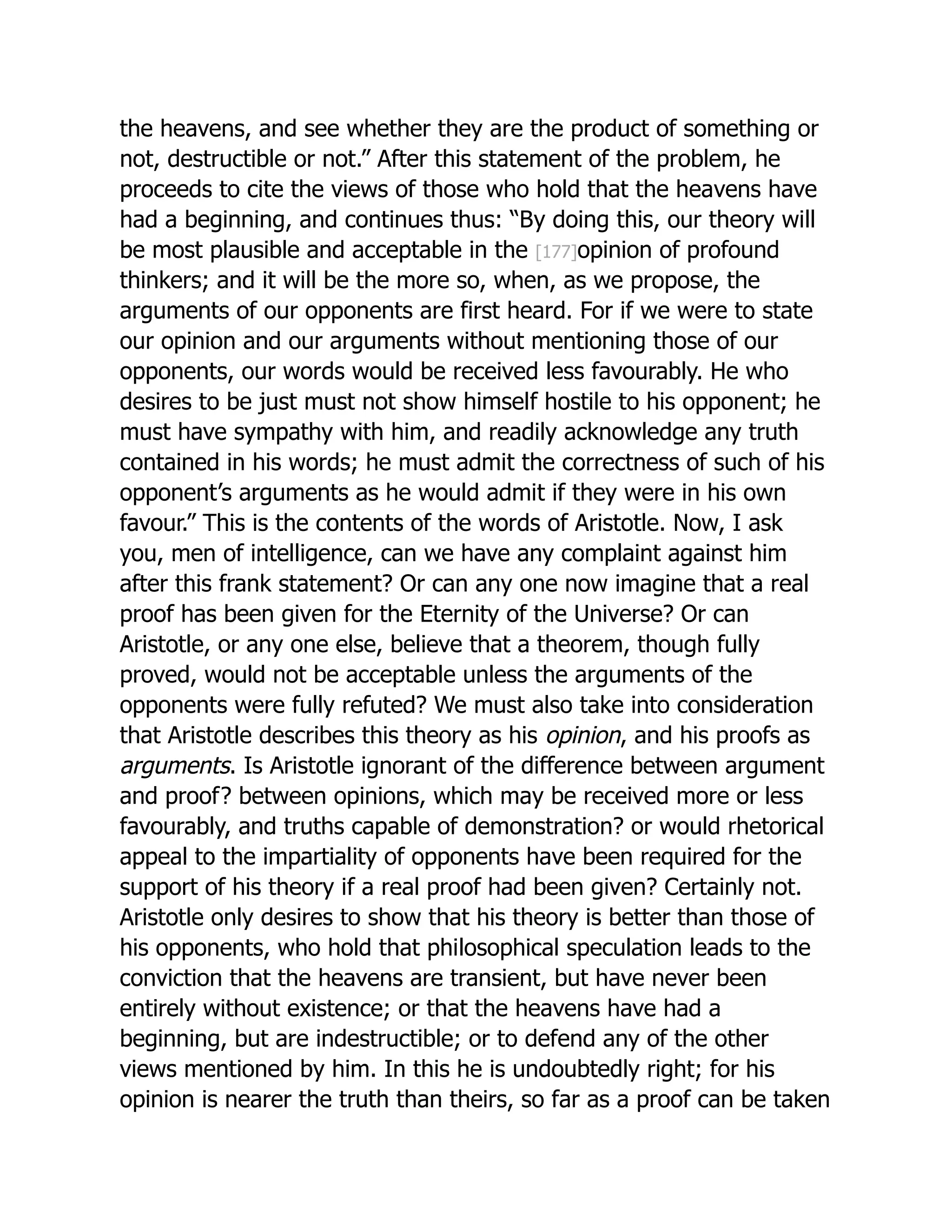 the heavens, and see whether they are the product of something or
not, destructible or not.” After this statement of the problem, he
proceeds to cite the views of those who hold that the heavens have
had a beginning, and continues thus: “By doing this, our theory will
be most plausible and acceptable in the [177]opinion of profound
thinkers; and it will be the more so, when, as we propose, the
arguments of our opponents are first heard. For if we were to state
our opinion and our arguments without mentioning those of our
opponents, our words would be received less favourably. He who
desires to be just must not show himself hostile to his opponent; he
must have sympathy with him, and readily acknowledge any truth
contained in his words; he must admit the correctness of such of his
opponent’s arguments as he would admit if they were in his own
favour.” This is the contents of the words of Aristotle. Now, I ask
you, men of intelligence, can we have any complaint against him
after this frank statement? Or can any one now imagine that a real
proof has been given for the Eternity of the Universe? Or can
Aristotle, or any one else, believe that a theorem, though fully
proved, would not be acceptable unless the arguments of the
opponents were fully refuted? We must also take into consideration
that Aristotle describes this theory as his opinion, and his proofs as
arguments. Is Aristotle ignorant of the difference between argument
and proof? between opinions, which may be received more or less
favourably, and truths capable of demonstration? or would rhetorical
appeal to the impartiality of opponents have been required for the
support of his theory if a real proof had been given? Certainly not.
Aristotle only desires to show that his theory is better than those of
his opponents, who hold that philosophical speculation leads to the
conviction that the heavens are transient, but have never been
entirely without existence; or that the heavens have had a
beginning, but are indestructible; or to defend any of the other
views mentioned by him. In this he is undoubtedly right; for his
opinion is nearer the truth than theirs, so far as a proof can be taken
 