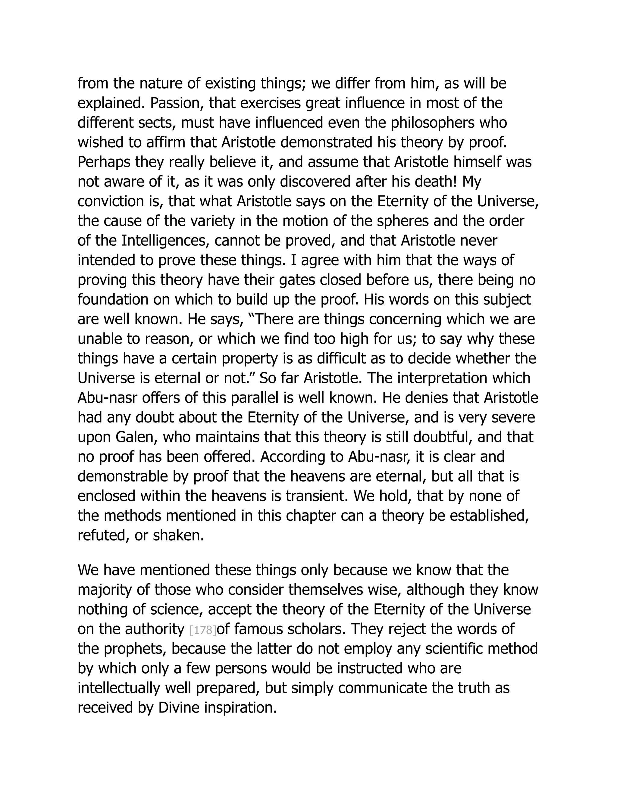 from the nature of existing things; we differ from him, as will be
explained. Passion, that exercises great influence in most of the
different sects, must have influenced even the philosophers who
wished to affirm that Aristotle demonstrated his theory by proof.
Perhaps they really believe it, and assume that Aristotle himself was
not aware of it, as it was only discovered after his death! My
conviction is, that what Aristotle says on the Eternity of the Universe,
the cause of the variety in the motion of the spheres and the order
of the Intelligences, cannot be proved, and that Aristotle never
intended to prove these things. I agree with him that the ways of
proving this theory have their gates closed before us, there being no
foundation on which to build up the proof. His words on this subject
are well known. He says, “There are things concerning which we are
unable to reason, or which we find too high for us; to say why these
things have a certain property is as difficult as to decide whether the
Universe is eternal or not.” So far Aristotle. The interpretation which
Abu-nasr offers of this parallel is well known. He denies that Aristotle
had any doubt about the Eternity of the Universe, and is very severe
upon Galen, who maintains that this theory is still doubtful, and that
no proof has been offered. According to Abu-nasr, it is clear and
demonstrable by proof that the heavens are eternal, but all that is
enclosed within the heavens is transient. We hold, that by none of
the methods mentioned in this chapter can a theory be established,
refuted, or shaken.
We have mentioned these things only because we know that the
majority of those who consider themselves wise, although they know
nothing of science, accept the theory of the Eternity of the Universe
on the authority [178]of famous scholars. They reject the words of
the prophets, because the latter do not employ any scientific method
by which only a few persons would be instructed who are
intellectually well prepared, but simply communicate the truth as
received by Divine inspiration.
 