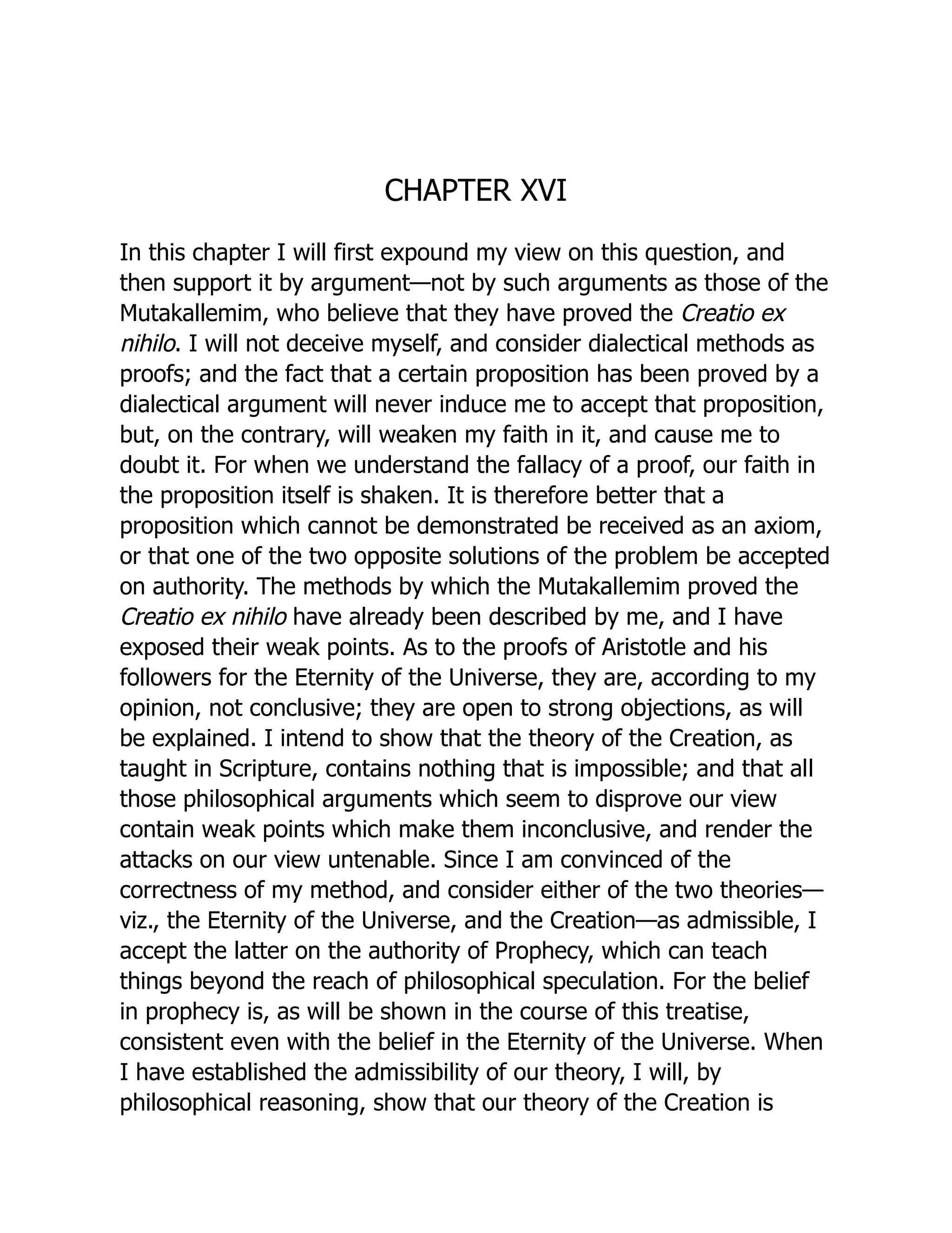 CHAPTER XVI
In this chapter I will first expound my view on this question, and
then support it by argument—not by such arguments as those of the
Mutakallemim, who believe that they have proved the Creatio ex
nihilo. I will not deceive myself, and consider dialectical methods as
proofs; and the fact that a certain proposition has been proved by a
dialectical argument will never induce me to accept that proposition,
but, on the contrary, will weaken my faith in it, and cause me to
doubt it. For when we understand the fallacy of a proof, our faith in
the proposition itself is shaken. It is therefore better that a
proposition which cannot be demonstrated be received as an axiom,
or that one of the two opposite solutions of the problem be accepted
on authority. The methods by which the Mutakallemim proved the
Creatio ex nihilo have already been described by me, and I have
exposed their weak points. As to the proofs of Aristotle and his
followers for the Eternity of the Universe, they are, according to my
opinion, not conclusive; they are open to strong objections, as will
be explained. I intend to show that the theory of the Creation, as
taught in Scripture, contains nothing that is impossible; and that all
those philosophical arguments which seem to disprove our view
contain weak points which make them inconclusive, and render the
attacks on our view untenable. Since I am convinced of the
correctness of my method, and consider either of the two theories—
viz., the Eternity of the Universe, and the Creation—as admissible, I
accept the latter on the authority of Prophecy, which can teach
things beyond the reach of philosophical speculation. For the belief
in prophecy is, as will be shown in the course of this treatise,
consistent even with the belief in the Eternity of the Universe. When
I have established the admissibility of our theory, I will, by
philosophical reasoning, show that our theory of the Creation is
 