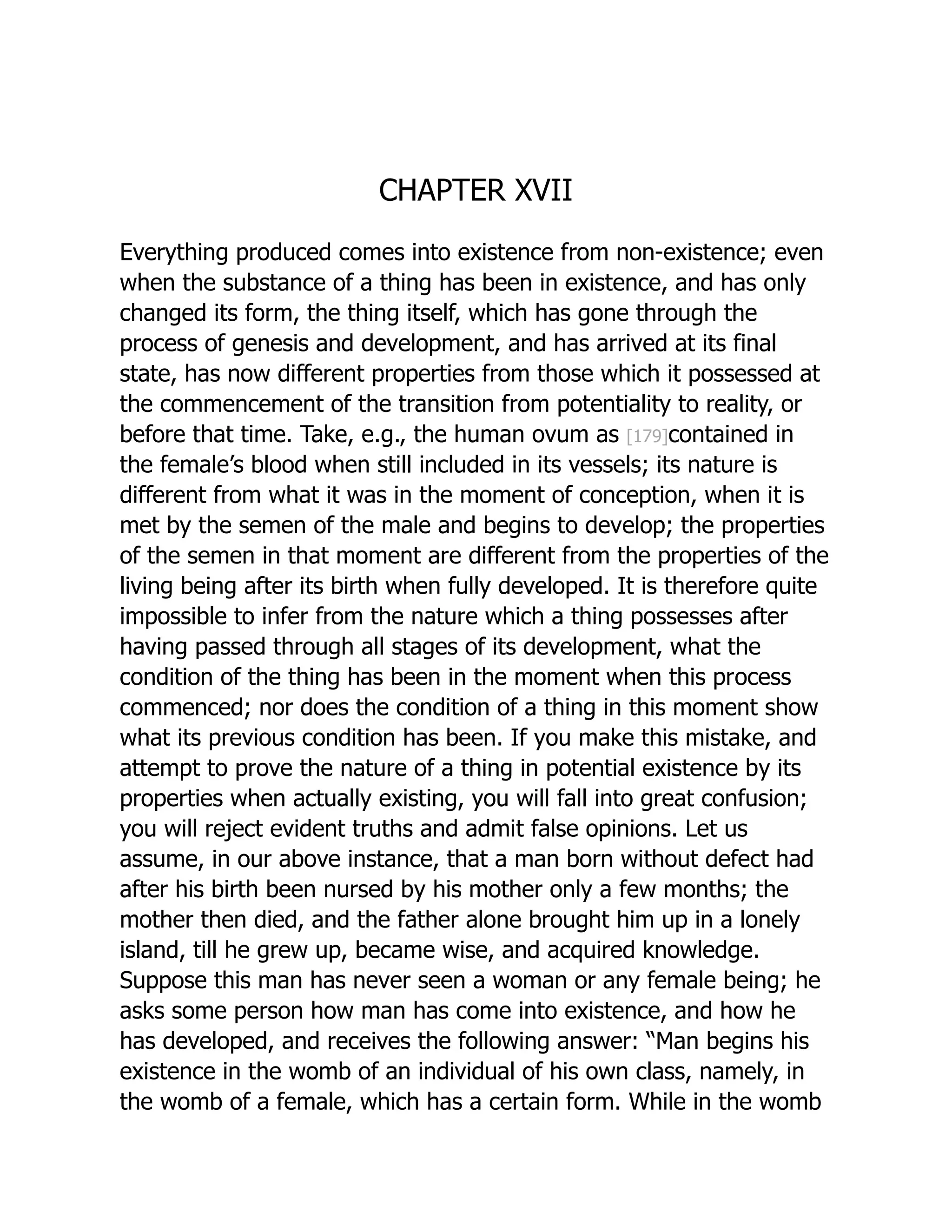 CHAPTER XVII
Everything produced comes into existence from non-existence; even
when the substance of a thing has been in existence, and has only
changed its form, the thing itself, which has gone through the
process of genesis and development, and has arrived at its final
state, has now different properties from those which it possessed at
the commencement of the transition from potentiality to reality, or
before that time. Take, e.g., the human ovum as [179]contained in
the female’s blood when still included in its vessels; its nature is
different from what it was in the moment of conception, when it is
met by the semen of the male and begins to develop; the properties
of the semen in that moment are different from the properties of the
living being after its birth when fully developed. It is therefore quite
impossible to infer from the nature which a thing possesses after
having passed through all stages of its development, what the
condition of the thing has been in the moment when this process
commenced; nor does the condition of a thing in this moment show
what its previous condition has been. If you make this mistake, and
attempt to prove the nature of a thing in potential existence by its
properties when actually existing, you will fall into great confusion;
you will reject evident truths and admit false opinions. Let us
assume, in our above instance, that a man born without defect had
after his birth been nursed by his mother only a few months; the
mother then died, and the father alone brought him up in a lonely
island, till he grew up, became wise, and acquired knowledge.
Suppose this man has never seen a woman or any female being; he
asks some person how man has come into existence, and how he
has developed, and receives the following answer: “Man begins his
existence in the womb of an individual of his own class, namely, in
the womb of a female, which has a certain form. While in the womb
 