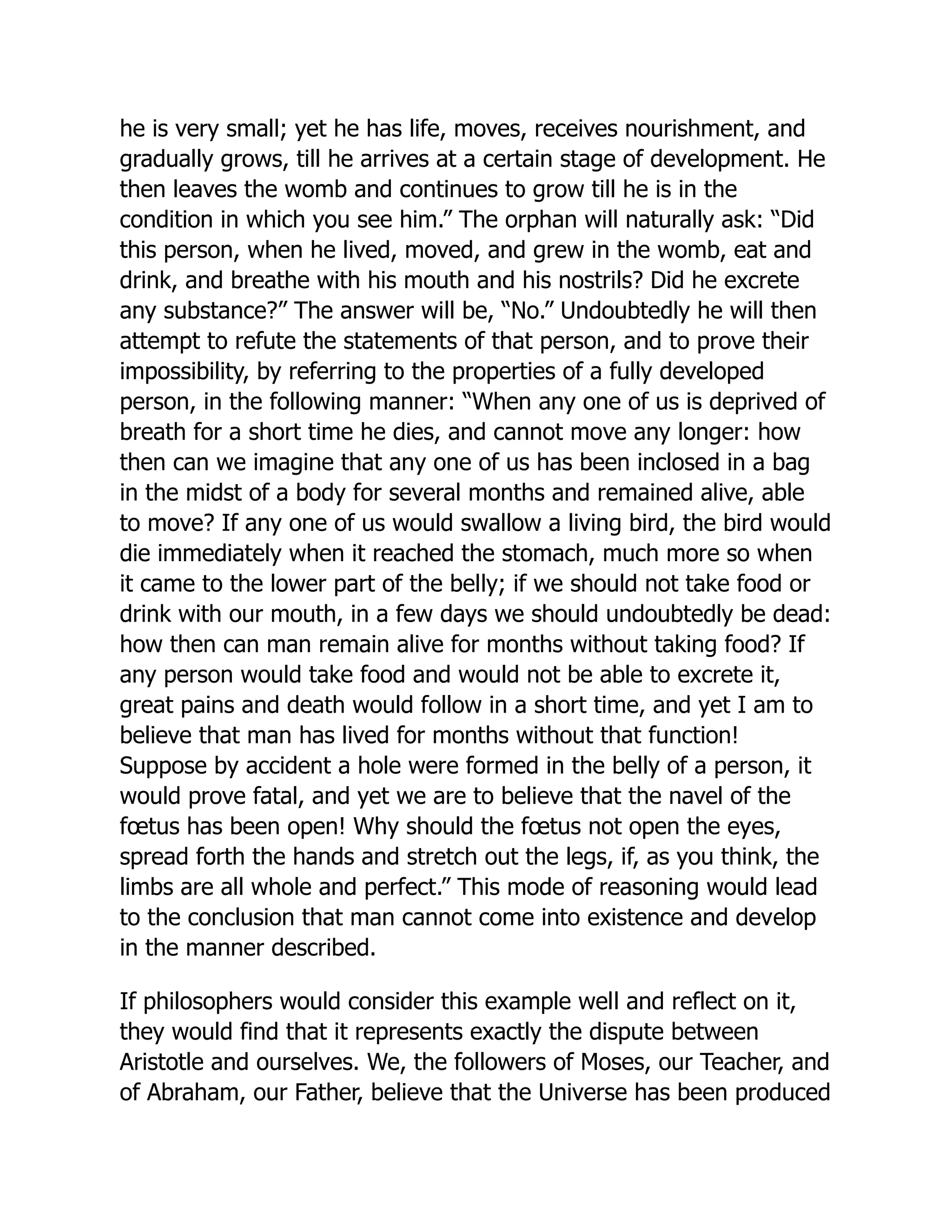 he is very small; yet he has life, moves, receives nourishment, and
gradually grows, till he arrives at a certain stage of development. He
then leaves the womb and continues to grow till he is in the
condition in which you see him.” The orphan will naturally ask: “Did
this person, when he lived, moved, and grew in the womb, eat and
drink, and breathe with his mouth and his nostrils? Did he excrete
any substance?” The answer will be, “No.” Undoubtedly he will then
attempt to refute the statements of that person, and to prove their
impossibility, by referring to the properties of a fully developed
person, in the following manner: “When any one of us is deprived of
breath for a short time he dies, and cannot move any longer: how
then can we imagine that any one of us has been inclosed in a bag
in the midst of a body for several months and remained alive, able
to move? If any one of us would swallow a living bird, the bird would
die immediately when it reached the stomach, much more so when
it came to the lower part of the belly; if we should not take food or
drink with our mouth, in a few days we should undoubtedly be dead:
how then can man remain alive for months without taking food? If
any person would take food and would not be able to excrete it,
great pains and death would follow in a short time, and yet I am to
believe that man has lived for months without that function!
Suppose by accident a hole were formed in the belly of a person, it
would prove fatal, and yet we are to believe that the navel of the
fœtus has been open! Why should the fœtus not open the eyes,
spread forth the hands and stretch out the legs, if, as you think, the
limbs are all whole and perfect.” This mode of reasoning would lead
to the conclusion that man cannot come into existence and develop
in the manner described.
If philosophers would consider this example well and reflect on it,
they would find that it represents exactly the dispute between
Aristotle and ourselves. We, the followers of Moses, our Teacher, and
of Abraham, our Father, believe that the Universe has been produced
 
