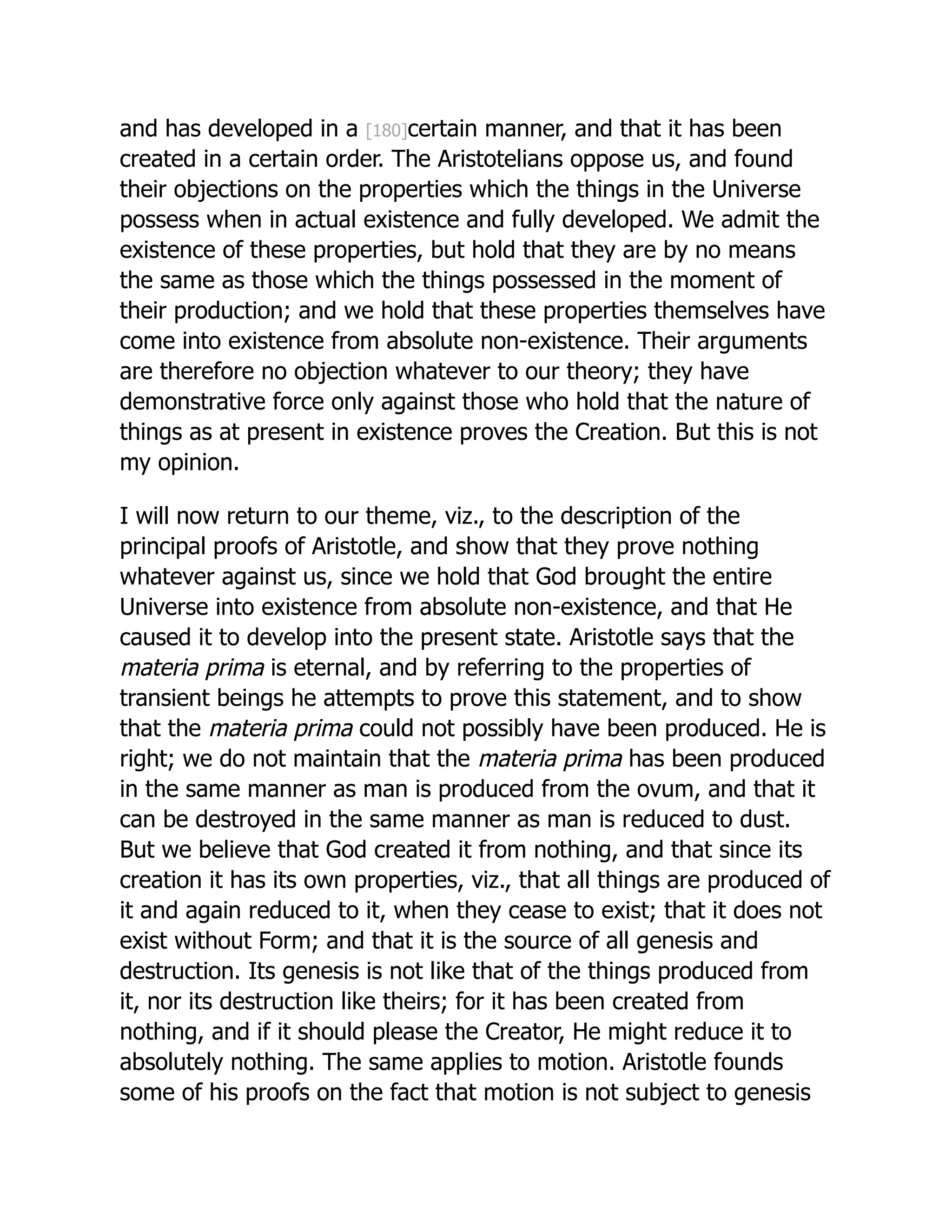 and has developed in a [180]certain manner, and that it has been
created in a certain order. The Aristotelians oppose us, and found
their objections on the properties which the things in the Universe
possess when in actual existence and fully developed. We admit the
existence of these properties, but hold that they are by no means
the same as those which the things possessed in the moment of
their production; and we hold that these properties themselves have
come into existence from absolute non-existence. Their arguments
are therefore no objection whatever to our theory; they have
demonstrative force only against those who hold that the nature of
things as at present in existence proves the Creation. But this is not
my opinion.
I will now return to our theme, viz., to the description of the
principal proofs of Aristotle, and show that they prove nothing
whatever against us, since we hold that God brought the entire
Universe into existence from absolute non-existence, and that He
caused it to develop into the present state. Aristotle says that the
materia prima is eternal, and by referring to the properties of
transient beings he attempts to prove this statement, and to show
that the materia prima could not possibly have been produced. He is
right; we do not maintain that the materia prima has been produced
in the same manner as man is produced from the ovum, and that it
can be destroyed in the same manner as man is reduced to dust.
But we believe that God created it from nothing, and that since its
creation it has its own properties, viz., that all things are produced of
it and again reduced to it, when they cease to exist; that it does not
exist without Form; and that it is the source of all genesis and
destruction. Its genesis is not like that of the things produced from
it, nor its destruction like theirs; for it has been created from
nothing, and if it should please the Creator, He might reduce it to
absolutely nothing. The same applies to motion. Aristotle founds
some of his proofs on the fact that motion is not subject to genesis
 