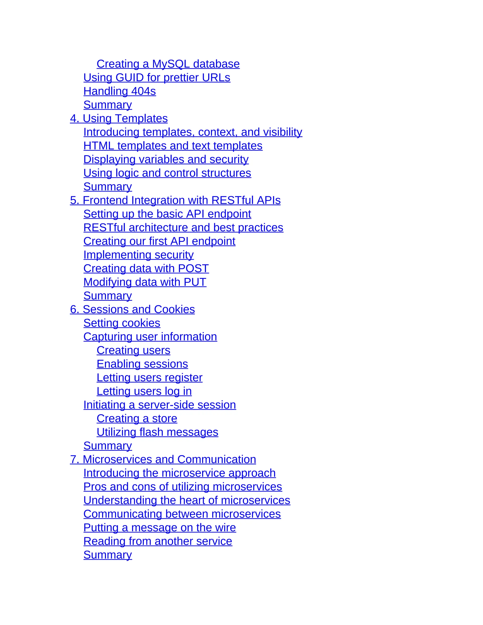 Creating a MySQL database
Using GUID for prettier URLs
Handling 404s
Summary
4. Using Templates
Introducing templates, context, and visibility
HTML templates and text templates
Displaying variables and security
Using logic and control structures
Summary
5. Frontend Integration with RESTful APIs
Setting up the basic API endpoint
RESTful architecture and best practices
Creating our first API endpoint
Implementing security
Creating data with POST
Modifying data with PUT
Summary
6. Sessions and Cookies
Setting cookies
Capturing user information
Creating users
Enabling sessions
Letting users register
Letting users log in
Initiating a server-side session
Creating a store
Utilizing flash messages
Summary
7. Microservices and Communication
Introducing the microservice approach
Pros and cons of utilizing microservices
Understanding the heart of microservices
Communicating between microservices
Putting a message on the wire
Reading from another service
Summary
 