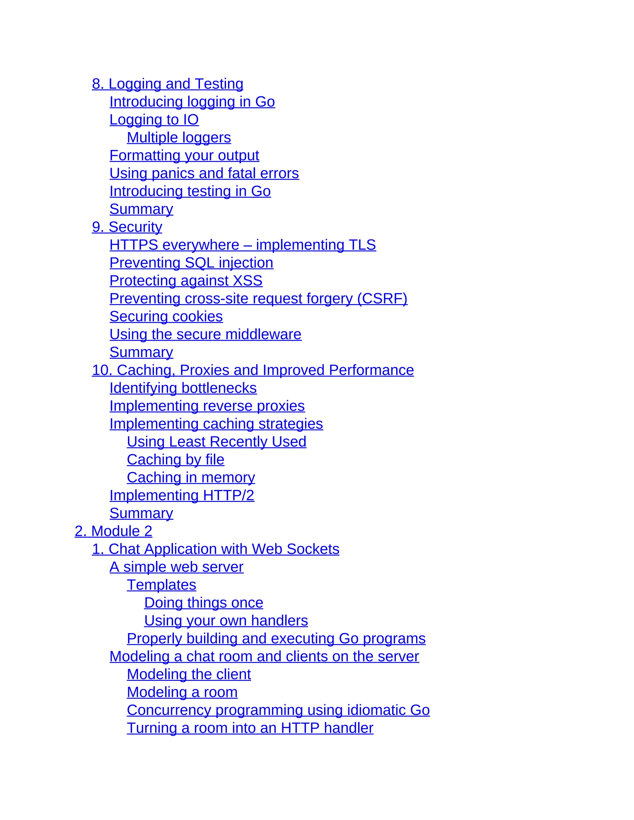 8. Logging and Testing
Introducing logging in Go
Logging to IO
Multiple loggers
Formatting your output
Using panics and fatal errors
Introducing testing in Go
Summary
9. Security
HTTPS everywhere – implementing TLS
Preventing SQL injection
Protecting against XSS
Preventing cross-site request forgery (CSRF)
Securing cookies
Using the secure middleware
Summary
10. Caching, Proxies and Improved Performance
Identifying bottlenecks
Implementing reverse proxies
Implementing caching strategies
Using Least Recently Used
Caching by file
Caching in memory
Implementing HTTP/2
Summary
2. Module 2
1. Chat Application with Web Sockets
A simple web server
Templates
Doing things once
Using your own handlers
Properly building and executing Go programs
Modeling a chat room and clients on the server
Modeling the client
Modeling a room
Concurrency programming using idiomatic Go
Turning a room into an HTTP handler
 