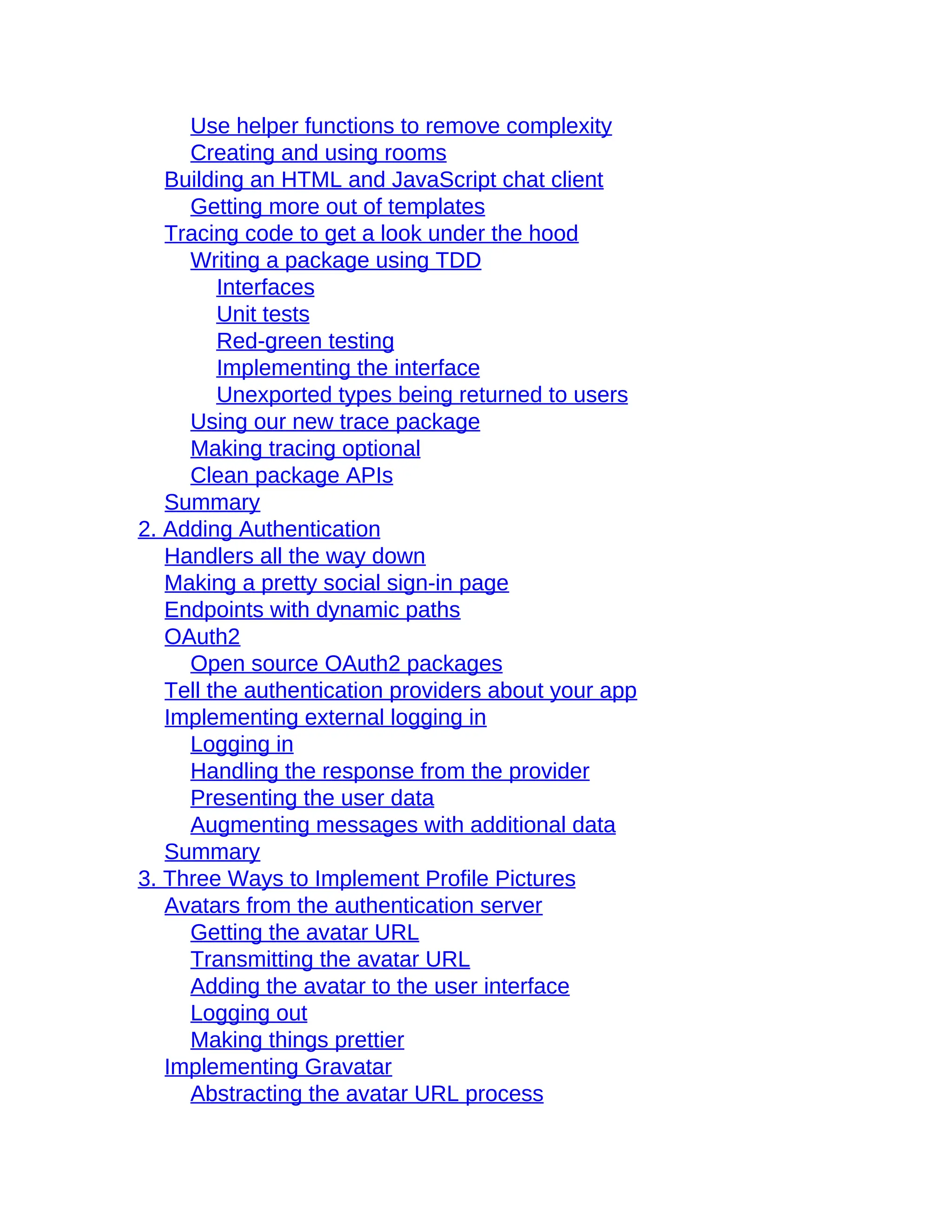Use helper functions to remove complexity
Creating and using rooms
Building an HTML and JavaScript chat client
Getting more out of templates
Tracing code to get a look under the hood
Writing a package using TDD
Interfaces
Unit tests
Red-green testing
Implementing the interface
Unexported types being returned to users
Using our new trace package
Making tracing optional
Clean package APIs
Summary
2. Adding Authentication
Handlers all the way down
Making a pretty social sign-in page
Endpoints with dynamic paths
OAuth2
Open source OAuth2 packages
Tell the authentication providers about your app
Implementing external logging in
Logging in
Handling the response from the provider
Presenting the user data
Augmenting messages with additional data
Summary
3. Three Ways to Implement Profile Pictures
Avatars from the authentication server
Getting the avatar URL
Transmitting the avatar URL
Adding the avatar to the user interface
Logging out
Making things prettier
Implementing Gravatar
Abstracting the avatar URL process
 