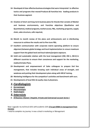 14- Developed of clear effective business strategies that were interpreted to effective
tactics and programs that moved Products & Franchise into leading products in
their business segment
15- Creation of short and long-term business plans for Brands that consists of Market
and business environments, and franchise objectives (Qualitative and
Quantitative), medical programs, market access, P&L, marketing programs, supply
chain, sales structure, calls required,
16- Month to month review of the plans and achievements and re distributing
resources to achieve the results and to fine-tune P&L.
17- Excellent communication with corporate matrix operating platform to ensure
alignment between global strategy and local implementation to ensure maximum
support from the global level and local talents/projects exposure.
18- Solid and sustainable relation with the local management (CM, CM-1, CM-2) in
different countries to ensure their consciences and support for the marketing,
medical & Sales Plans.
19- Development and empowerment of Sales colleagues to prepare 2nd line
management, that includes knowing each individual areas of strength, and
weakness and putting their development plans along with HR & Training.
20- Marketing intelligence for the competitor’s activities and benchmark with ours.
21- Developments of local KOL & Loyalty class A physicians.
1.Cardiologists
2. Dermatologist
3. Rheumatologist
4. Nephrologists
5.Internists
6. All Business Channel ( Hospital ,Private and Contractual account Sector )
Now I upgrade my technical skills with academic skills (I’ve got MIBA in management from
ESLSCA)
I need to complete my journey in new school in marketing or Management
 