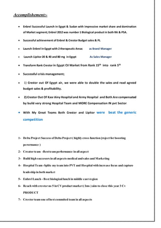 Accomplishement:-
 Enbrel Successful Launch in Egypt & Sudan with impressive market share and domination
of Market segment; Enbrel 2012 was number 1 Biological product in both RA & PSA.
 Successful achievement of Enbrel & Crestor Budget sales & PL
 Launch Enbrel in Egypt with 2 therapeutic Areas as Brand Manager
 Launch Lipitor 20 & 40 and 80 mg in Egypt As Sales Manager
 Transform Rank Crestor in Egypt CV Market from Rank 15th into rank 5th
 Successful crisis management;
 1) Crestor out Of Egypt air, we were able to double the sales and read agreed
budget sales & profitability.
 2) Crestor Out Of Kasr Ainy Hospital and Army Hospital and Both Are compensated
by build very strong Hospital Team and MORE Compensation IN pvt Sector
 With My Great Teams Both Crestor and Lipitor were beat the generic
competition
1- Delta Project Success ofDelta Project ( highly cross function [roject for boosting
perormance )
2- Creator team -Bestteam performance in all aspect
3- Build high succesors in all aspects medical and sales and Marketing
4- Hospital Team -Splite my team into PVT and Hospital with increase focus and capture
leadeship in both market
5- Enbrel Lunch - Best biological lunch in middle east region
6- Reach with crestor no 5 in CVproduct market ( Ims ) aim to close this year 3 Cv
PRODUCT
7- Crestor team one ofbest commited team in all aspects
 