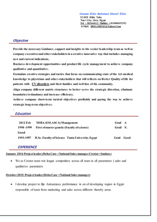 Hossam Eldin Mohamed Sharaf Eldin
32 EZZ Eldin Taha
Nasr City, Giza, Egypt
Tel - 38344412 / Mobile: +/01000693292
E-Mail: HOSAM2543@Yahoo.Com
Objective
Provide the necessary Guidance, support and insights to the senior leadership team as well as
company executivesand other stakeholders in a creative innovative way that includes managing
new and current indications,
Business development opportunities and product life cycle management to achieve company
qualitative and quantitative.
Formulate creative strategies and tactics that focus on communicating state of the Art medical
knowledge to physicians and other stakeholders that will reflects on Better Quality of life for
patients with CV disorders and their families and well fare of the community.
Align company different matrix structures to better serve the strategic direction, eliminate
boundaries/redundancy and increase efficiency.
Achieve company short-term tactical objectives profitably and pacing the way to achieve
strategic long-term objectives.
.
Education
2012 Feb MIBA (ESLASCA) Management Grad A
1998 -1999 First ofmaster genetic (Faculty ofscience) Grad V.
Good
1993-1997 B.Sc. Faculty ofScience Tanta University, Egypt Grad Good
EXPERIENCE
January 2016 Projectleader (Delta Care +National Sales manager Crestor +Imdure)
 We as Crestor team win league competition across all team in all parameters ( sales and
qualitative parameters
October 2015: Project leader (Delta Care +National Sales manager)
 I develop project to flip Astrazeneca performance in on of developing region in Egypt
responsible of team from marketing and sales across different thereby areas
 