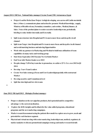 August 2013: Till Now National Sales manager Crestor Team CMU Astrazeneca. Egypt
 Project Lead for Delta Zone Project in high developing area across all Cardio metabolic
lines ( 4 lines ); communicate plans and action for promote Medical Knowledge , supply,
Ministry ofHealth release, Formulary committee, universities , Medical, finance, &
Sales. Voice ofthe product/plans to senior executive leadership team, periodically
briefing to stake holder internally and Externally
 Split team structure into Hospital and Pvt team to more focus and deep dive in all
channel
 Split team Target into Hospital and Pvt team to more focus and deep dive in all channel
and avoid masking business and missing Opportunities
 Work with my partners in Marketing and Medical to build max utilization of team
capabilities in many tasks and working group
 Start from September 2013 become No 1 in Statin Market
 End Year with Market leader over 2013
 Despite change %50 ofmy team due to promotion. we achieve 25 % Ver. over 2013 in Q1
2014
 Develop 3 newTeam Leaders
 Create NewSales strategy (Focus and Cost-Leadership)especially with contractual
Market
 Develop assertive and Commitment level
 Split line into high and low risk teams

June 2012: Till April 2013 Biologics Product manager
 Proper evaluation on the newpipeline products,their potential and its competitive
advantage vs the current medication.
 Explore the KOL insights and feedback for the value added programs, educational
programs and the newmarketing campaigns.
 Market researchassessment using the patients flowmodel to explore area to grow, needs and
potential for each business segment.
 Physical and virtual meeting with senior marketing, leadership team, medical, regulatory &
market analytics to discuss promotional campaign strategy and market research details
 