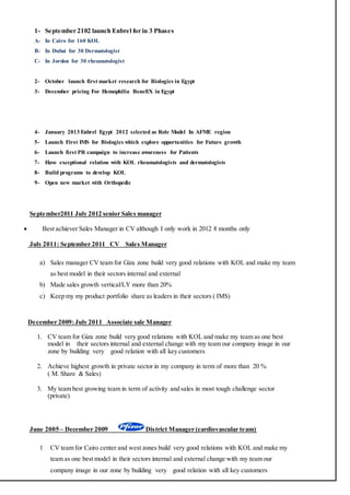 1- September 2102 launch Enbrel for in 3 Phases
A- In Cairo for 160 KOL
B- In Dubai for 30 Dermatologist
C- In Jordon for 30 rheumatologist
2- October launch first market research for Biologics in Egypt
3- December pricing For Hemophilia BenefiX in Egypt
4- January 2013 Enbrel Egypt 2012 selected as Role Model In AFME region
5- Launch First IMS for Biologics which explore opportunities for Future growth
6- Launch first PR campaign to increase awareness for Patients
7- Have exceptional relation with KOL rheumatologists and dermatologists
8- Build programs to develop KOL
9- Open new market with Orthopedic
September2011 July 2012 senior Sales manager
 Best achiever Sales Manager in CV although I only work in 2012 8 months only
July 2011: September 2011 CV Sales Manager
a) Sales manager CV team for Giza zone build very good relations with KOL and make my team
as best model in their sectors internal and external
b) Made sales growth vertical/LY more than 20%
c) Keep my my product portfolio share as leaders in their sectors ( IMS)
December 2009:July 2011 Associate sale Manager
1. CV team for Giza zone build very good relations with KOL and make my team as one best
model in their sectors internal and external change with my team our company image in our
zone by building very good relation with all key customers
2. Achieve highest growth in private sector in my company in term of more than 20 %
( M. Share & Sales)
3. My team best growing team in term of activity and sales in most tough challenge sector
(private)
)mcardiovascular tea(ManagerDistrictDecember 2009–5020June
1 CV team for Cairo center and west zones build very good relations with KOL and make my
team as one best model in their sectors internal and external change with my team our
company image in our zone by building very good relation with all key customers
 