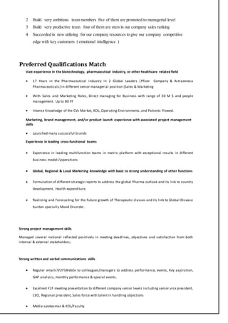 2 Build very ambitious team members five of them are promoted to managerial level
3 Build very productive team four of them are stars in our company sales ranking
4 Succeeded in new utilizing for our company resources to give our company competitive
edge with key customers ( emotional intelligence )
Preferred Qualifications Match
Vast experience in the biotechnology, pharmaceutical industry, or other healthcare related field
 17 Years in the Pharmaceutical industry in 2 Global Leaders (Pfizer Company & Astrazeneca
Pharmaceuticals) in different senior managerial position (Sales & Marketing
 With Sales and Marketing Roles, Direct managing for Business with range of 30 M $ and people
management. Up to 80 FF
 Intense Knowledge of the CVs Market, KOL, Operating Environments, and Patients Flowed.
Marketing, brand management, and/or product launch experience with associated project management
skills
 Launched many successful brands
Experience in leading cross-functional teams
 Experience in leading multifunction teams in matrix platform with exceptional results in different
business modelsoperations
 Global, Regional & Local Marketing knowledge with basic to strong understanding of other functions
 Formulation of different strategic reports to address the global Pharma outlook and its link to country
development, Health expenditure.
 Realizing and Forecasting for the Future growth of Therapeutic classes and its link to Global Disease
burden specially Mood Disorder.
Strong project management skills
Managed several national reflected positively in meeting deadlines, objectives and satisfaction from both
internal & external stakeholders;
Strong written and verbal communications skills
 Regular emailsF2FWebEx to colleagues/managers to address performance, events, Key aspiration,
GAP analysis, monthly performance & special events.
 Excellent F2F meeting presentation to different company senior levels including senior vice president,
CEO, Regional president, Sales force with talent in handling objections
 Media spokesman & KOL/Faculty
 