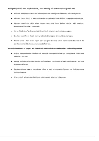 Strong interpersonal skills, negotiation skills, active listening, and relationship management skills
 Excellent interpersonal skills that demonstrated consistently in 360-feedback evaluation process.
 Excellent ability to play as team player and to be loved and respected from colleagues and superiors.
 Excellent negotiation skills when interact with Field force, Budget meeting, M&D meetings,
governmental, formulary committees.
 Act as “Big Brother” and mentor to different levels of juniors and seniors managers.
 Excellent coach for on the job training to Product managers, National Sales managers
 People whom I have direct report were assigned to more senior responsibility because of the
development level that was demonstrated effectively.
Awareness and ability to navigate and conform to Commercialization and Corporate Governance processes
 Always ready to handle concerns and inquiries about performance and finding better tactics and
means to close GAPs.
 Regular Business reviewmeetings with business heads and commercial leadsto address GAPs and how
to be more efficient.
 Positive attitude towards last minute –close to year- stretching the Forecast and finding creative
solution towards.
 Always ready with plans and action to accommodate reduction in Expenses.
 