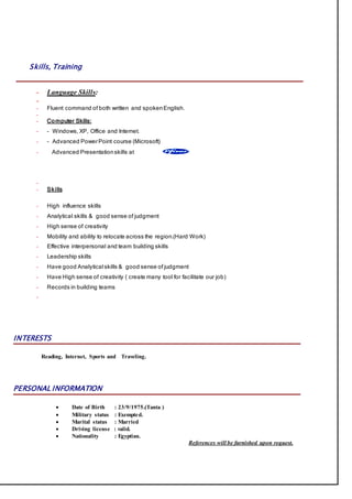 Skills, Training
- Language Skills:
-
- Fluent command of both written and spokenEnglish.
-
- Computer Skills:
- - Windows, XP, Office and Internet.
- - Advanced PowerPoint course (Microsoft)
- Advanced Presentationskills at
-
- Skills
- High influence skills
- Analytical skills & good sense of judgment
- High sense of creativity
- Mobility and ability to relocate across the region.(Hard Work)
- Effective interpersonal and team building skills
- Leadership skills
- Have good Analytical skills & good sense of judgment
- Have High sense of creativity ( create many tool for facilitate our job)
- Records in building teams
-
INTERESTS
Reading, Internet, Sports and Traveling.
PERSONAL INFORMATION
 Date of Birth : 23/9/1975.(Tanta )
 Military status : Exempted.
 Marital status : Married
 Driving license : valid.
 Nationality : Egyptian.
References will be furnished upon request.
 