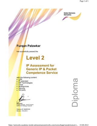 Furqan Palawkar
has succesfully passed the
Level 2
IP Assessment for
Generic IP & Packet
Competence Service
with the following content:
LAN
IP extended
ISP Technologies
Voice
Multiservices
Security
3rd party
Brett Orwin
Program Manager - RevIP Program
NSN GS SO Strategic Initiatives
Diploma ID: BABDCSA
Munich, 15.8.2012
Page 1 of 1
15-08-2012https://networks-academy.inside.nokiasiemensnetworks.com/tcmwebapp/nsnelp/testcert.t...
 