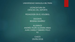 UNIVERSIDAD MANUELA BELTRÁN
LICENCIATURA EN
CIENCIAS DEL DEPORTE
PEDAGOGÍA EN EL VOLEIBOL
DOCENTE
BIVIANA RAMÍREZ
ALUMNOS
ANDRÉS FELIPE GUZMÁN ARIAS
JUAN CAMILO TABARES POLO
K2
CAJICÁ
19/09/2016
 