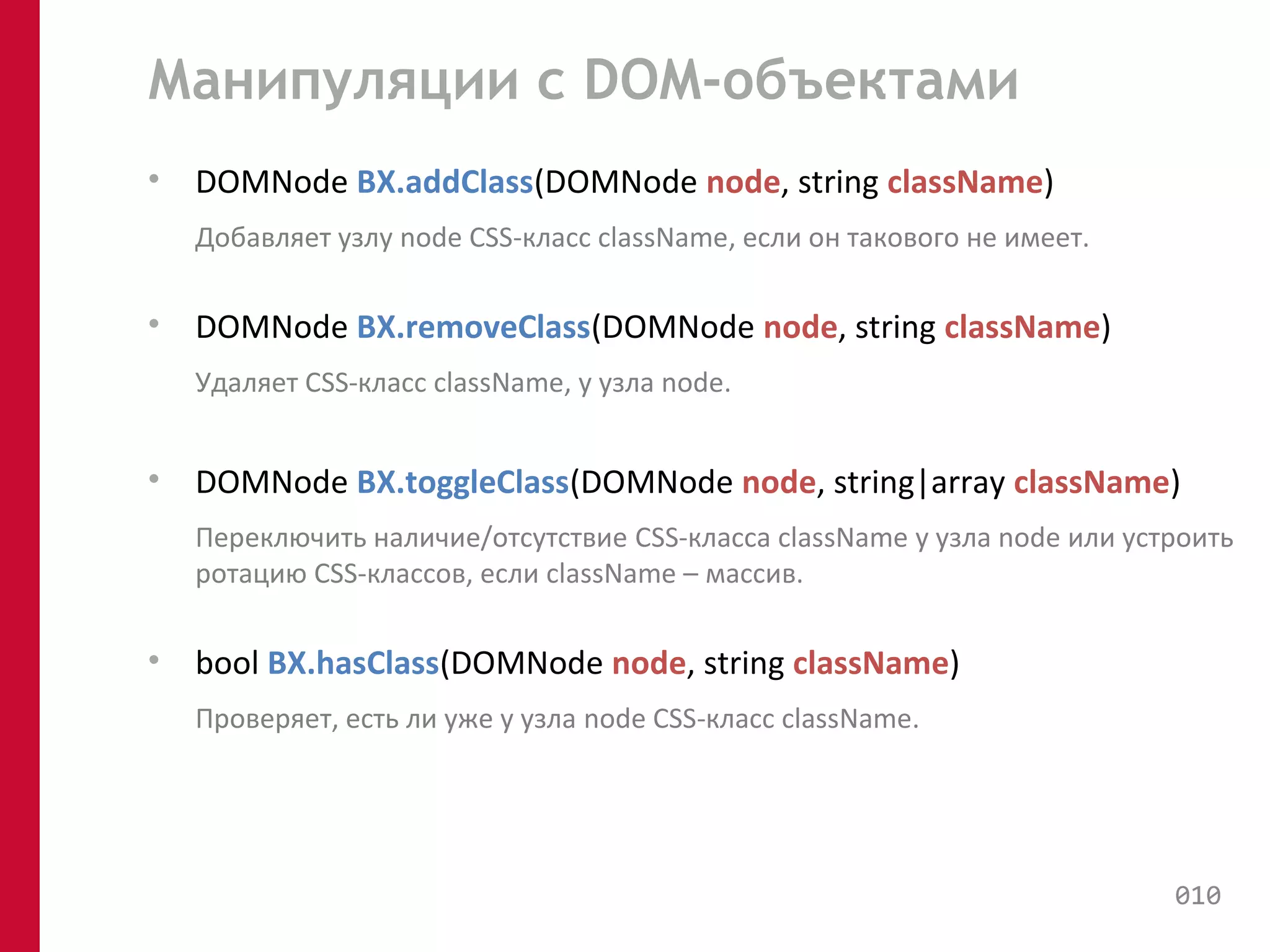 Манипуляции с DOM-объектами 
• DOMNode BX.addClass(DOMNode node, string className) 
Добавляет узлу node CSS-класс className, если он такового не имеет. 
• DOMNode BX.removeClass(DOMNode node, string className) 
Удаляет CSS-класс className, у узла node. 
• DOMNode BX.toggleClass(DOMNode node, string|array className) 
Переключить наличие/отсутствие CSS-класса className у узла node или устроить 
ротацию CSS-классов, если className – массив. 
• bool BX.hasClass(DOMNode node, string className) 
Проверяет, есть ли уже у узла node CSS-класс className. 
010 
 