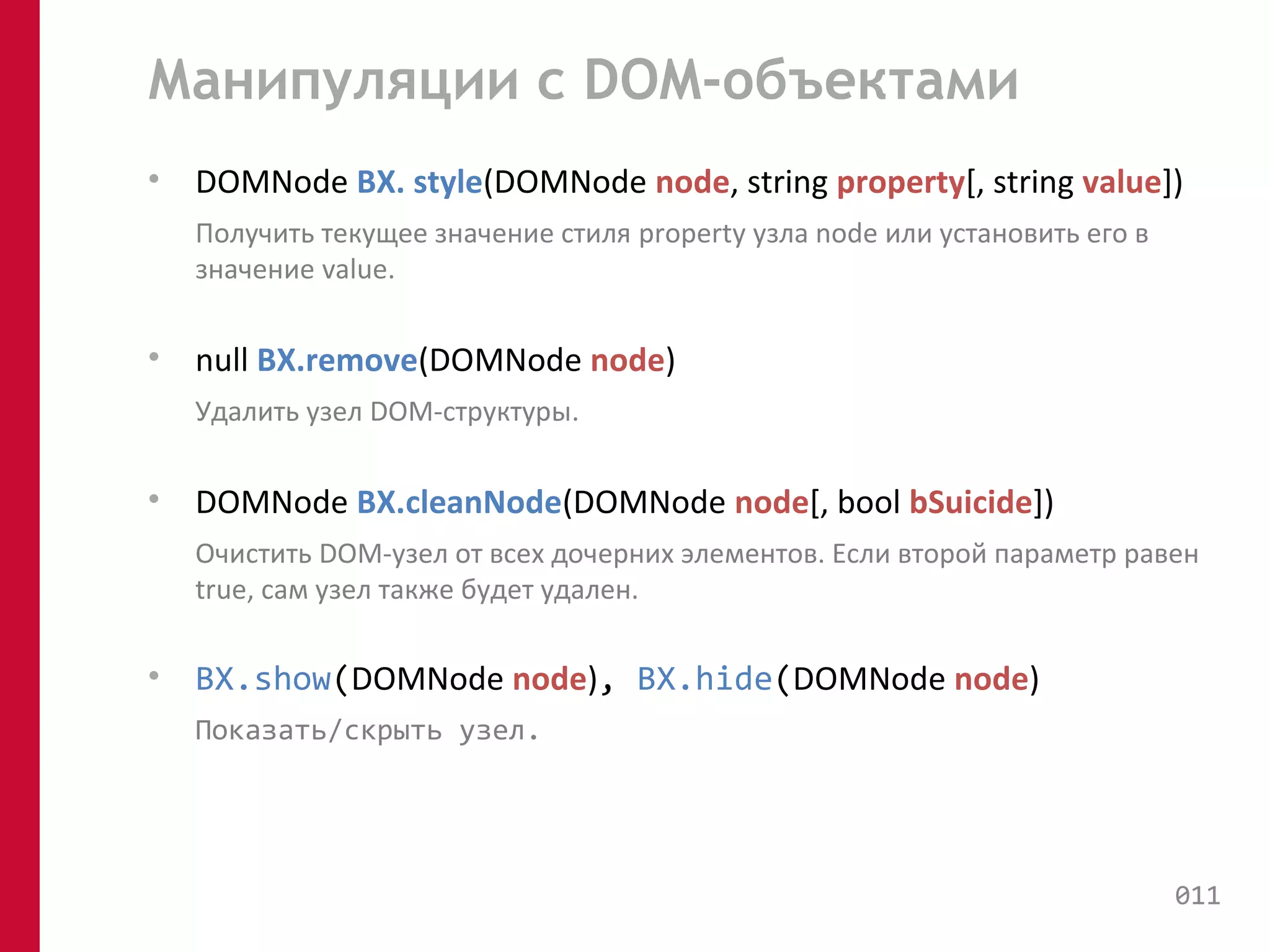 Манипуляции с DOM-объектами 
• DOMNode BX. style(DOMNode node, string property[, string value]) 
Получить текущее значение стиля property узла node или установить его в 
значение value. 
• null BX.remove(DOMNode node) 
Удалить узел DOM-структуры. 
• DOMNode BX.cleanNode(DOMNode node[, bool bSuicide]) 
Очистить DOM-узел от всех дочерних элементов. Если второй параметр равен 
true, сам узел также будет удален. 
• BX.show(DOMNode node), BX.hide(DOMNode node) 
Показать/скрыть узел. 
011 
 