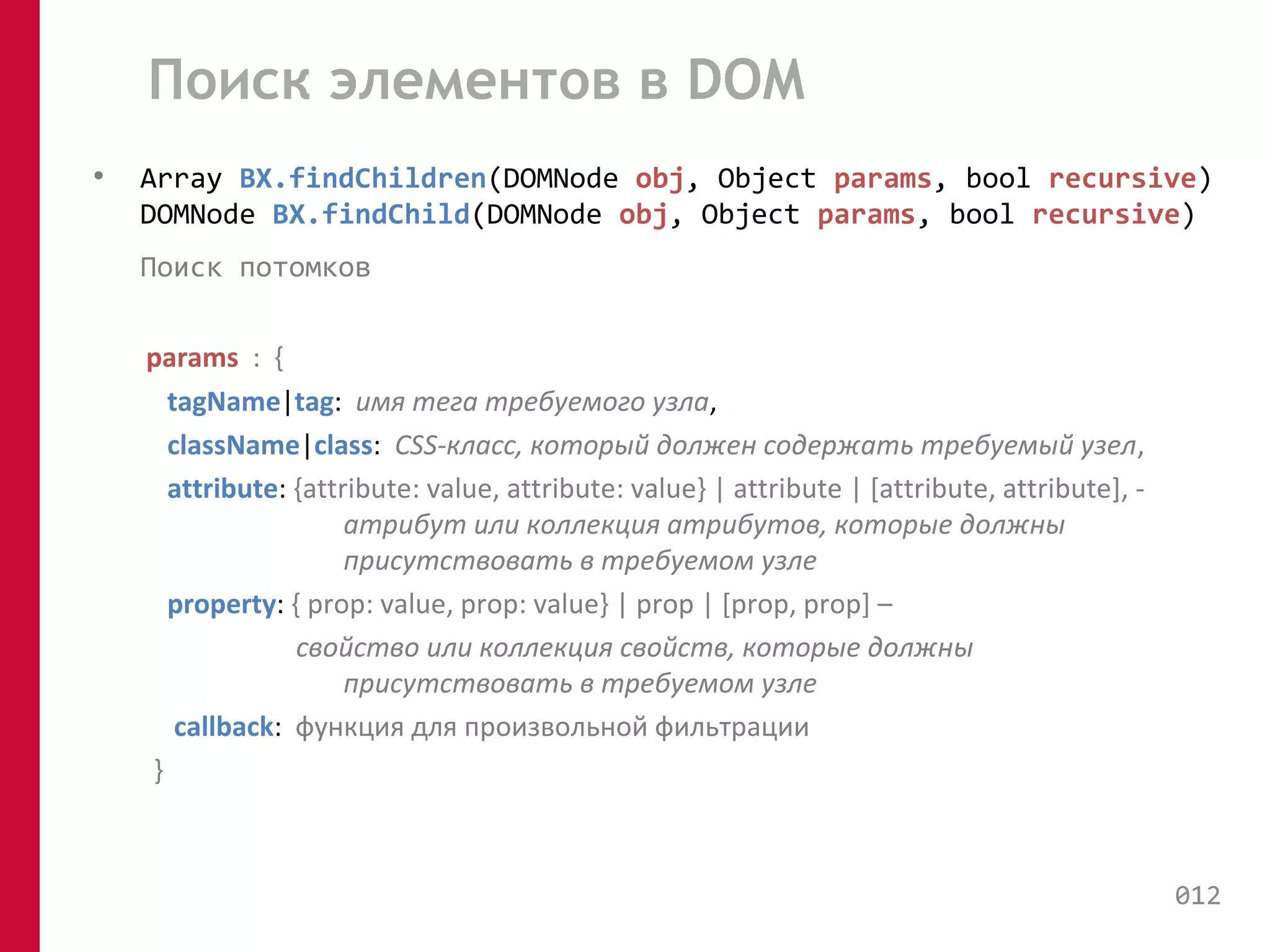 Поиск элементов в DOM 
• Array BX.findChildren(DOMNode obj, Object params, bool recursive) 
DOMNode BX.findChild(DOMNode obj, Object params, bool recursive) 
Поиск потомков 
params : { 
tagName|tag: имя тега требуемого узла, 
className|class: CSS-класс, который должен содержать требуемый узел, 
attribute: {attribute: value, attribute: value} | attribute | [attribute, attribute], - 
атрибут или коллекция атрибутов, которые должны 
присутствовать в требуемом узле 
property: { prop: value, prop: value} | prop | [prop, prop] – 
свойство или коллекция свойств, которые должны 
присутствовать в требуемом узле 
callback: функция для произвольной фильтрации 
} 
012 
 
