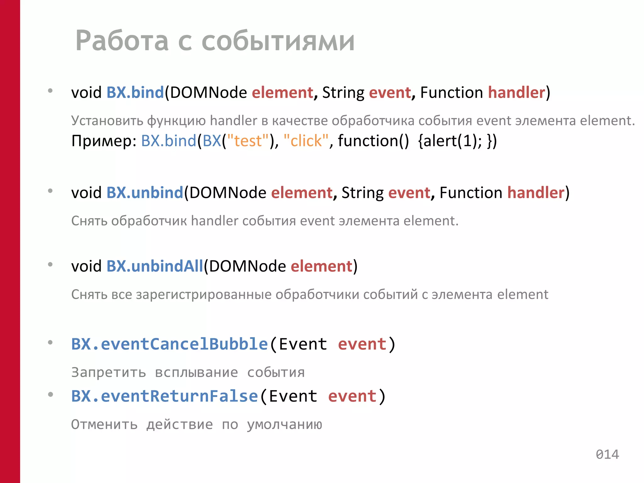 Работа с событиями 
• void BX.bind(DOMNode element, String event, Function handler) 
Установить функцию handler в качестве обработчика события event элемента element. 
Пример: BX.bind(BX("test"), "click", function() {alert(1); }) 
• void BX.unbind(DOMNode element, String event, Function handler) 
Снять обработчик handler события event элемента element. 
• void BX.unbindAll(DOMNode element) 
Снять все зарегистрированные обработчики событий с элемента element 
• BX.eventCancelBubble(Event event) 
Запретить всплывание события 
• BX.eventReturnFalse(Event event) 
Отменить действие по умолчанию 
014 
 