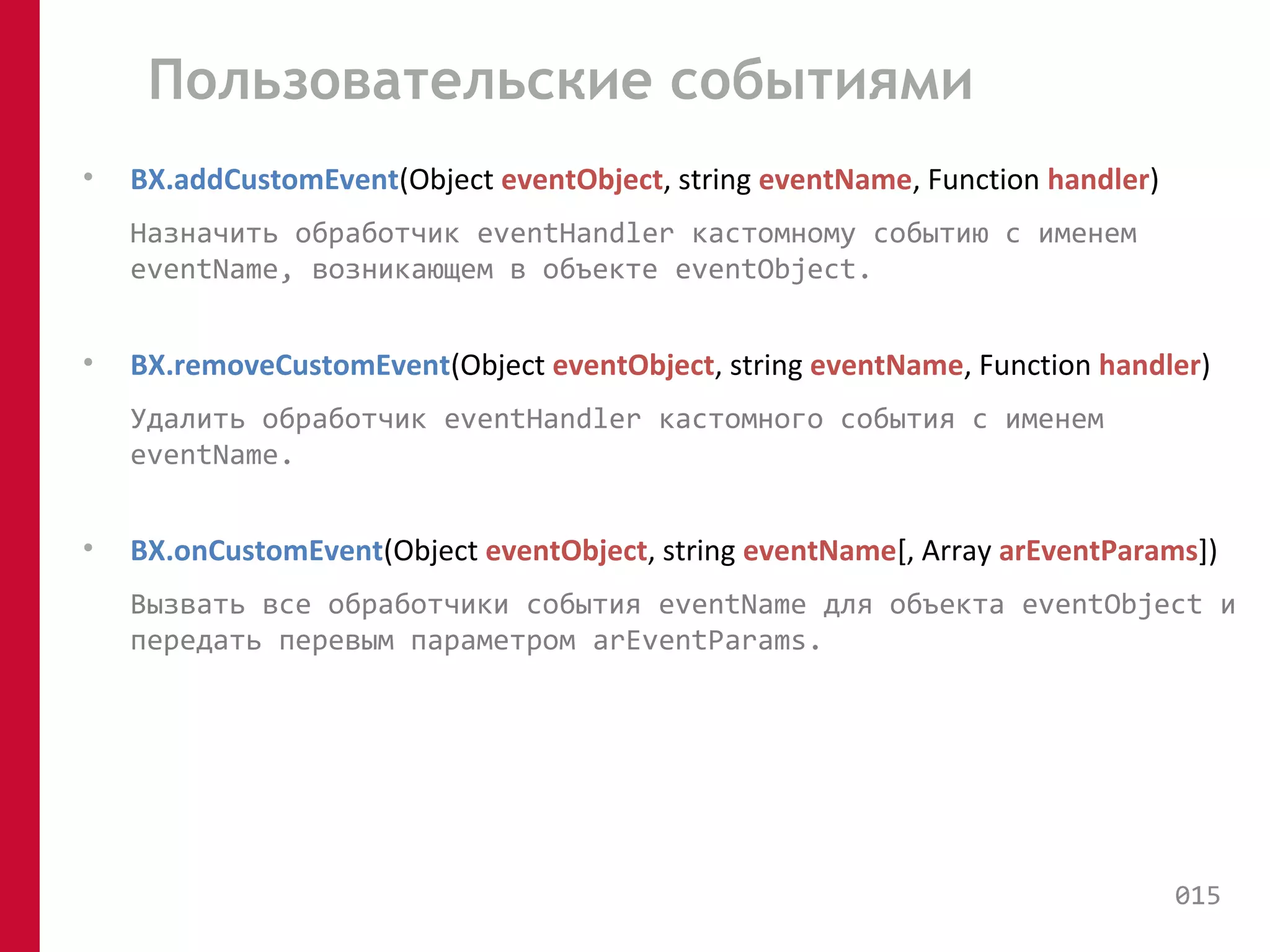 Пользовательские событиями 
• BX.addCustomEvent(Object eventObject, string eventName, Function handler) 
Назначить обработчик eventHandler кастомному событию с именем 
eventName, возникающем в объекте eventObject. 
• BX.removeCustomEvent(Object eventObject, string eventName, Function handler) 
Удалить обработчик eventHandler кастомного события с именем 
eventName. 
• BX.onCustomEvent(Object eventObject, string eventName[, Array arEventParams]) 
Вызвать все обработчики события eventName для объекта eventObject и 
передать перевым параметром arEventParams. 
015 
 