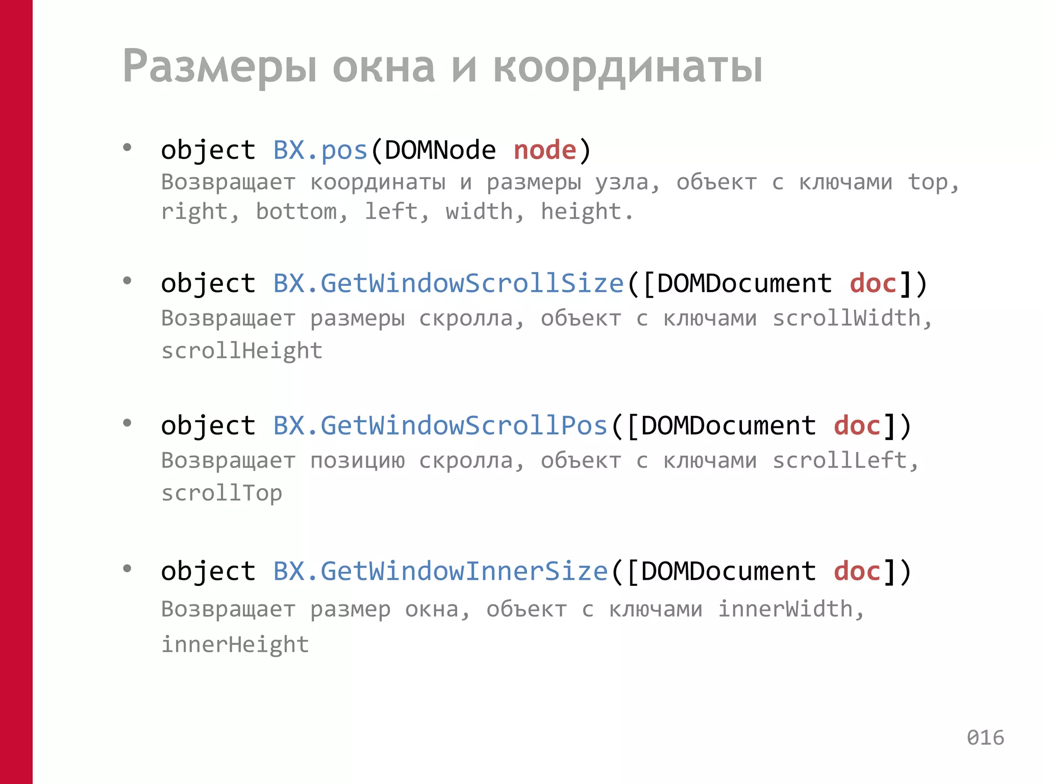 Размеры окна и координаты 
• object BX.pos(DOMNode node) 
Возвращает координаты и размеры узла, объект с ключами top, 
right, bottom, left, width, height. 
• object BX.GetWindowScrollSize([DOMDocument doc]) 
Возвращает размеры скролла, объект с ключами scrollWidth, 
scrollHeight 
• object BX.GetWindowScrollPos([DOMDocument doc]) 
Возвращает позицию скролла, объект с ключами scrollLeft, 
scrollTop 
• object BX.GetWindowInnerSize([DOMDocument doc]) 
Возвращает размер окна, объект с ключами innerWidth, 
innerHeight 
016 
 