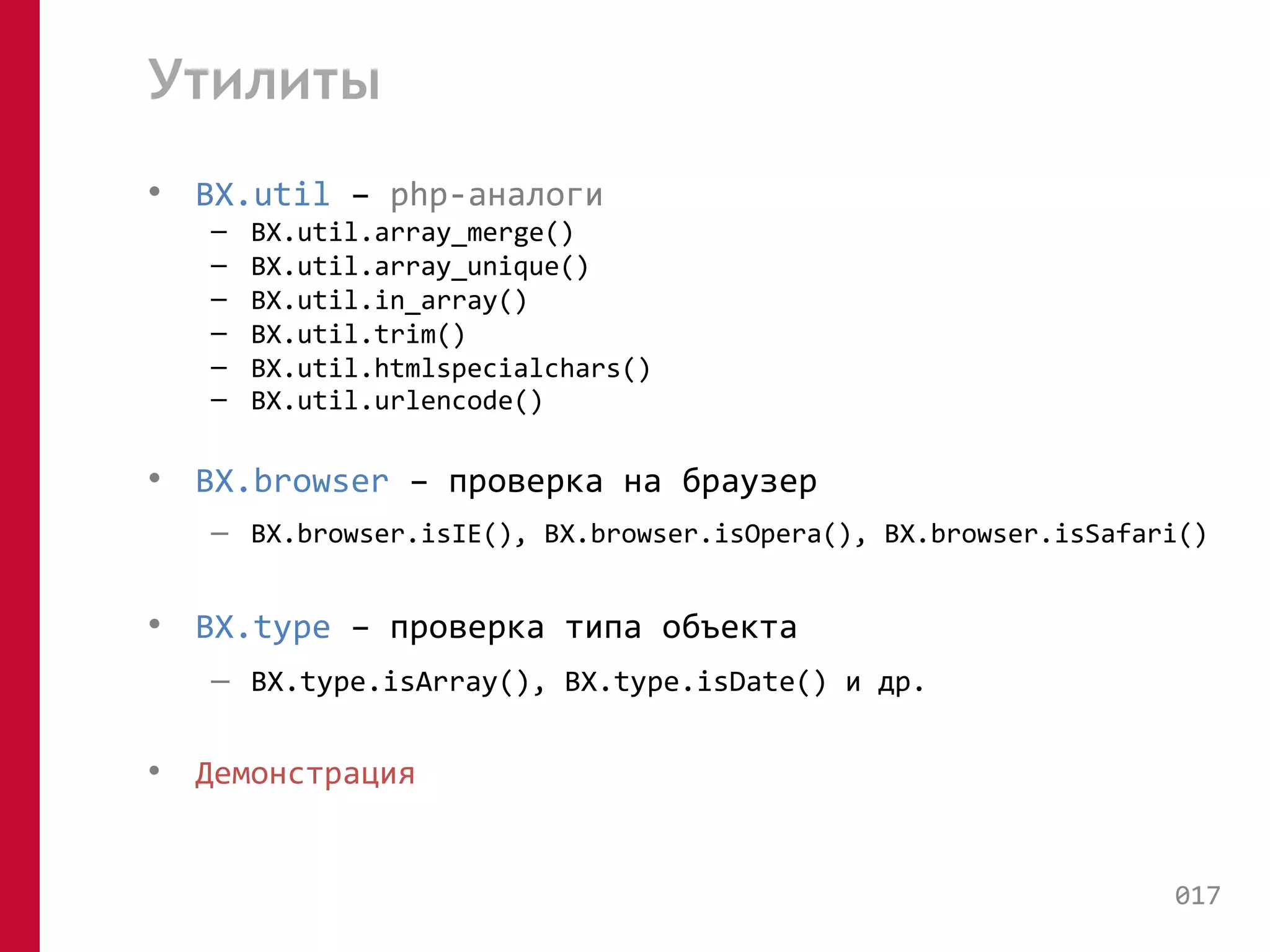 Утилиты 
• BX.util – php-аналоги 
– BX.util.array_merge() 
– BX.util.array_unique() 
– BX.util.in_array() 
– BX.util.trim() 
– BX.util.htmlspecialchars() 
– BX.util.urlencode() 
• BX.browser – проверка на браузер 
– BX.browser.isIE(), BX.browser.isOpera(), BX.browser.isSafari() 
• BX.type – проверка типа объекта 
– BX.type.isArray(), BX.type.isDate() и др. 
• Демонстрация 
017 
 