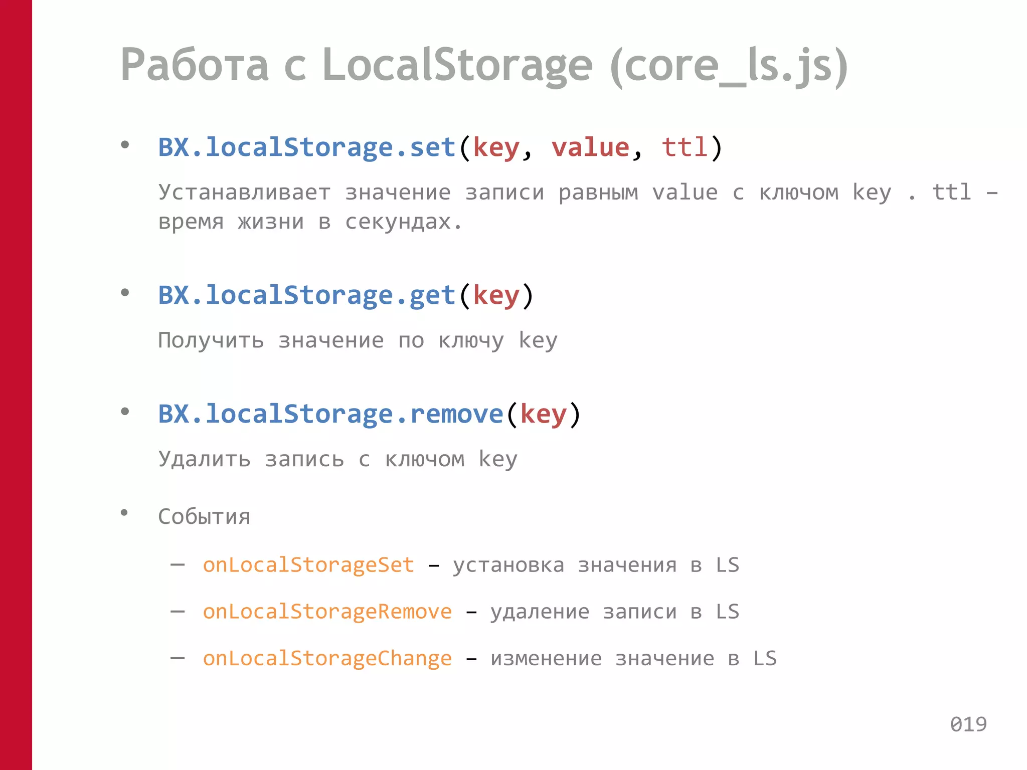 Работа с LocalStorage (core_ls.js) 
• BX.localStorage.set(key, value, ttl) 
Устанавливает значение записи равным value с ключом key . ttl – 
время жизни в секундах. 
• BX.localStorage.get(key) 
Получить значение по ключу key 
• BX.localStorage.remove(key) 
Удалить запись с ключом key 
• События 
– onLocalStorageSet – установка значения в LS 
– onLocalStorageRemove – удаление записи в LS 
– onLocalStorageChange – изменение значение в LS 
019 
 