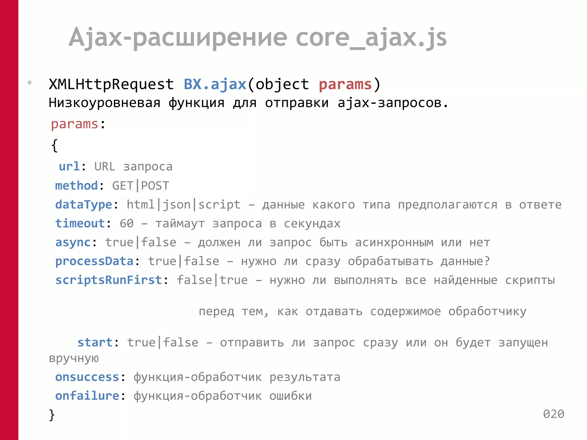 Ajax-расширение core_ajax.js 
• XMLHttpRequest BX.ajax(object params) 
Низкоуровневая функция для отправки ajax-запросов. 
params: 
{ 
url: URL запроса 
method: GET|POST 
dataType: html|json|script – данные какого типа предполагаются в ответе 
timeout: 60 – таймаут запроса в секундах 
async: true|false – должен ли запрос быть асинхронным или нет 
processData: true|false – нужно ли сразу обрабатывать данные? 
scriptsRunFirst: false|true – нужно ли выполнять все найденные скрипты 
перед тем, как отдавать содержимое обработчику 
start: true|false – отправить ли запрос сразу или он будет запущен 
вручную 
onsuccess: функция-обработчик результата 
onfailure: функция-обработчик ошибки 
} 020 
 