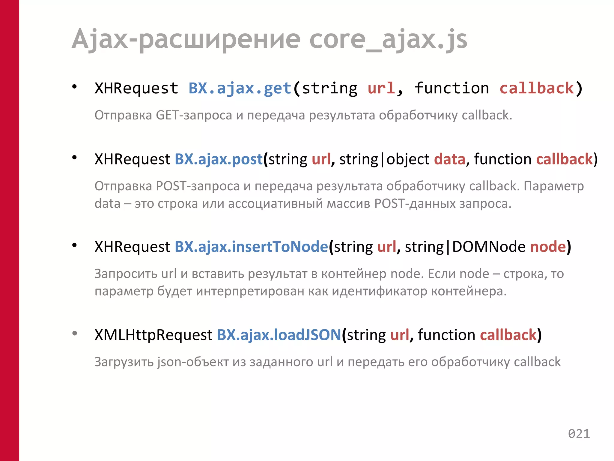 Ajax-расширение core_ajax.js 
• XHRequest BX.ajax.get(string url, function callback) 
Отправка GET-запроса и передача результата обработчику callback. 
• XHRequest BX.ajax.post(string url, string|object data, function callback) 
Отправка POST-запроса и передача результата обработчику callback. Параметр 
data – это строка или ассоциативный массив POST-данных запроса. 
• XHRequest BX.ajax.insertToNode(string url, string|DOMNode node) 
Запросить url и вставить результат в контейнер node. Если node – строка, то 
параметр будет интерпретирован как идентификатор контейнера. 
• XMLHttpRequest BX.ajax.loadJSON(string url, function callback) 
Загрузить json-объект из заданного url и передать его обработчику callback 
021 
 