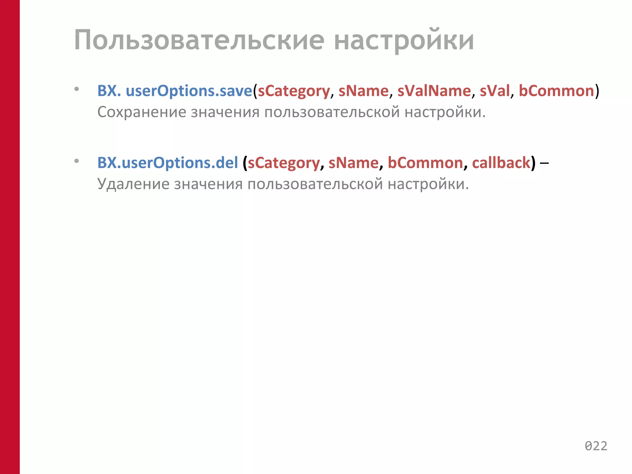 Пользовательские настройки 
• BX. userOptions.save(sCategory, sName, sValName, sVal, bCommon) 
Cохранение значения пользовательской настройки. 
• BX.userOptions.del (sCategory, sName, bCommon, callback) – 
Удаление значения пользовательской настройки. 
022 
 